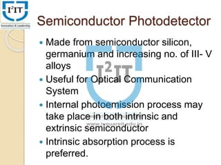 Semiconductor Photodetector
 Made from semiconductor silicon,
germanium and increasing no. of III- V
alloys
 Useful for Optical Communication
System
 Internal photoemission process may
take place in both intrinsic and
extrinsic semiconductor
 Intrinsic absorption process is
preferred.
 