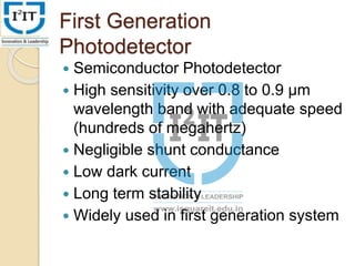 First Generation
Photodetector
 Semiconductor Photodetector
 High sensitivity over 0.8 to 0.9 µm
wavelength band with adequate speed
(hundreds of megahertz)
 Negligible shunt conductance
 Low dark current
 Long term stability
 Widely used in first generation system
 