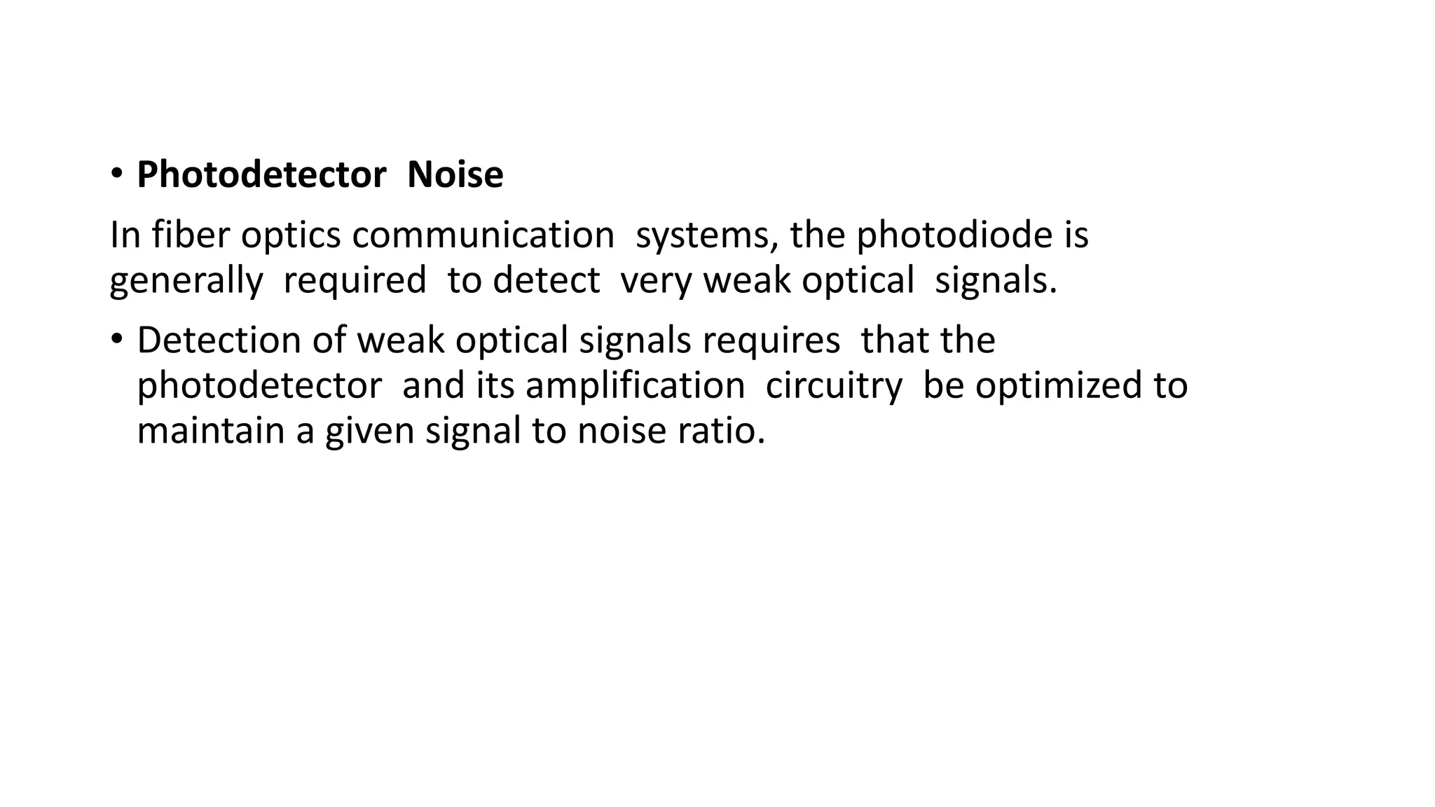 • Photodetector Noise
In fiber optics communication systems, the photodiode is
generally required to detect very weak optical signals.
• Detection of weak optical signals requires that the
photodetector and its amplification circuitry be optimized to
maintain a given signal to noise ratio.
 
