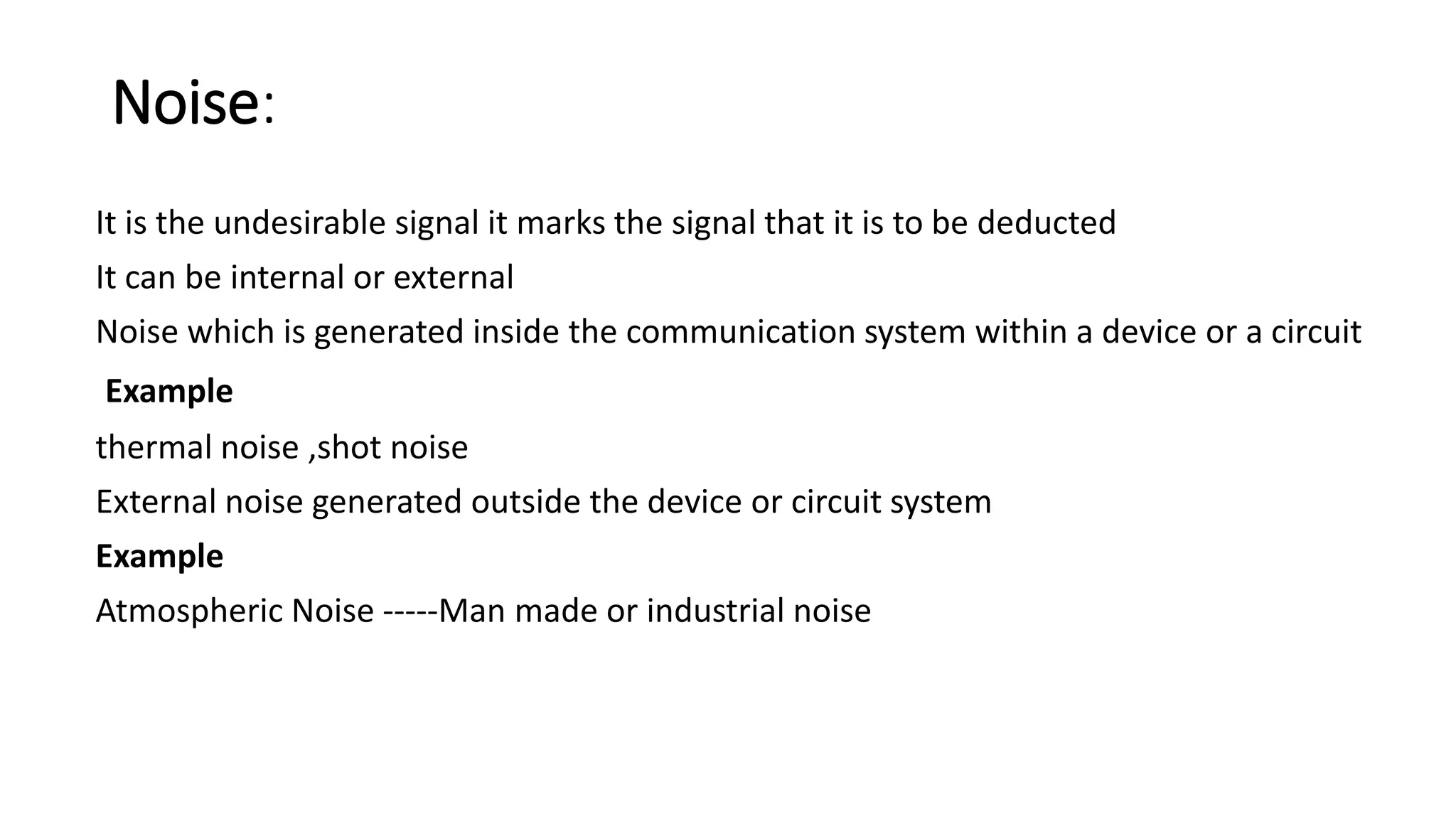 Noise:
It is the undesirable signal it marks the signal that it is to be deducted
It can be internal or external
Noise which is generated inside the communication system within a device or a circuit
Example
thermal noise ,shot noise
External noise generated outside the device or circuit system
Example
Atmospheric Noise -----Man made or industrial noise
 