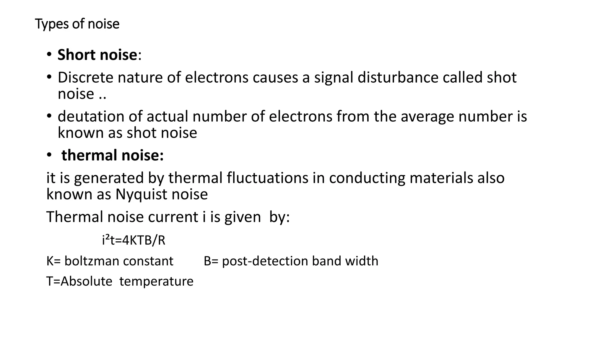 Types of noise
• Short noise:
• Discrete nature of electrons causes a signal disturbance called shot
noise ..
• deutation of actual number of electrons from the average number is
known as shot noise
• thermal noise:
it is generated by thermal fluctuations in conducting materials also
known as Nyquist noise
Thermal noise current i is given by:
i²t=4KTB/R
K= boltzman constant B= post-detection band width
T=Absolute temperature
 