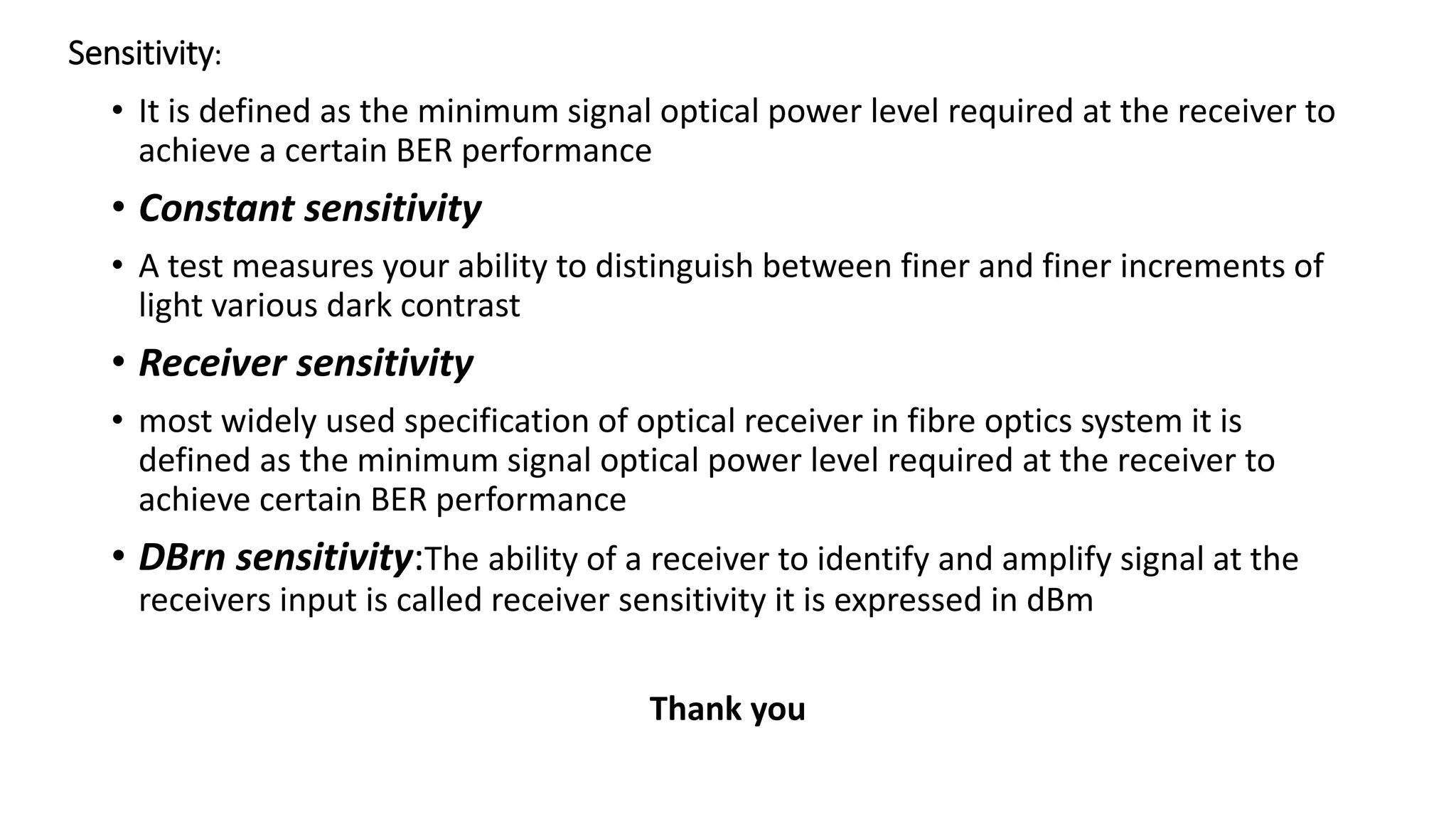 Sensitivity:
• It is defined as the minimum signal optical power level required at the receiver to
achieve a certain BER performance
• Constant sensitivity
• A test measures your ability to distinguish between finer and finer increments of
light various dark contrast
• Receiver sensitivity
• most widely used specification of optical receiver in fibre optics system it is
defined as the minimum signal optical power level required at the receiver to
achieve certain BER performance
• DBrn sensitivity:The ability of a receiver to identify and amplify signal at the
receivers input is called receiver sensitivity it is expressed in dBm
Thank you
 