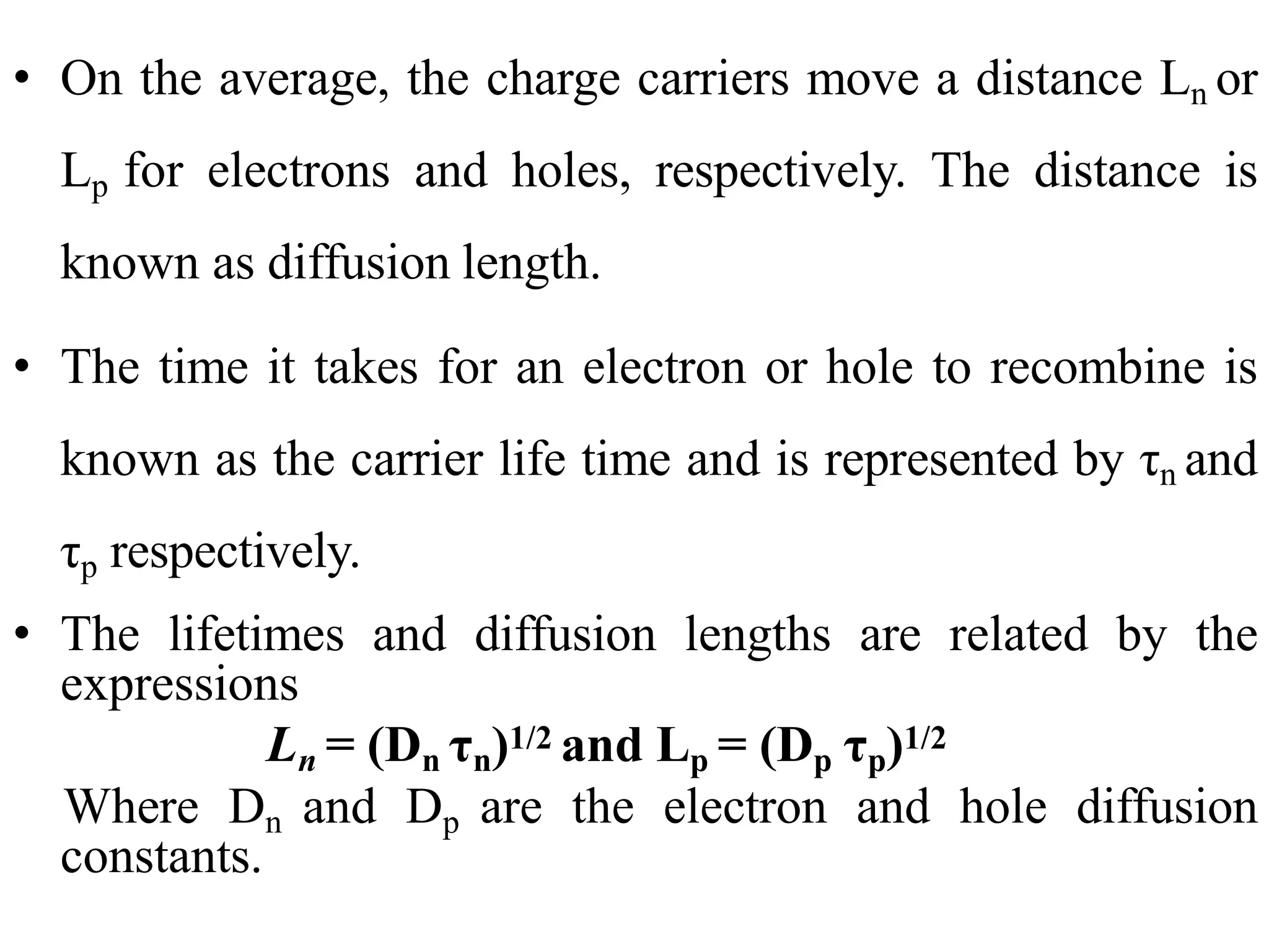 • On the average, the charge carriers move a distance Ln or
Lp for electrons and holes, respectively. The distance is
known as diffusion length.
• The time it takes for an electron or hole to recombine is
known as the carrier life time and is represented by τn and
τp respectively.
• The lifetimes and diffusion lengths are related by the
expressions
Ln = (Dn τn)1/2 and Lp = (Dp τp)1/2
Where Dn and Dp are the electron and hole diffusion
constants.
 