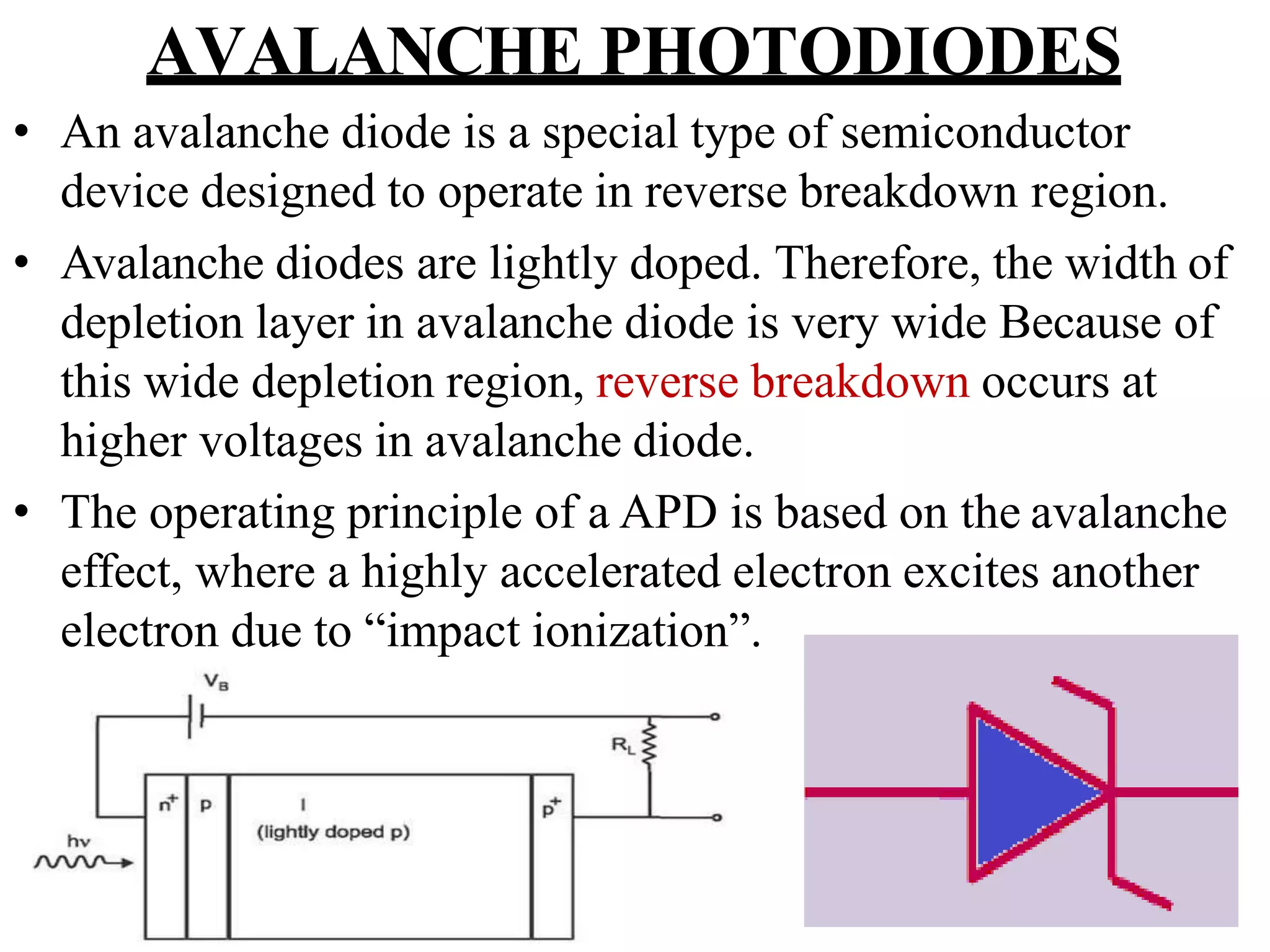 AVALANCHE PHOTODIODES
• An avalanche diode is a special type of semiconductor
device designed to operate in reverse breakdown region.
• Avalanche diodes are lightly doped. Therefore, the width of
depletion layer in avalanche diode is very wide Because of
this wide depletion region, reverse breakdown occurs at
higher voltages in avalanche diode.
• The operating principle of a APD is based on the avalanche
effect, where a highly accelerated electron excites another
electron due to “impact ionization”.
 