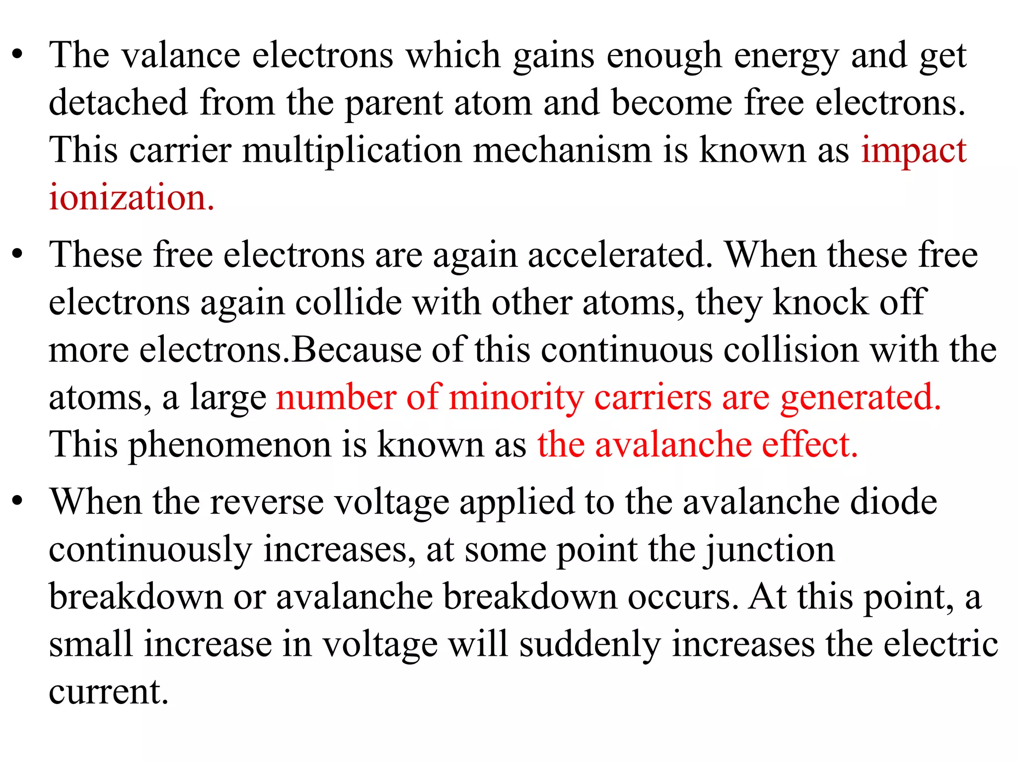 • The valance electrons which gains enough energy and get
detached from the parent atom and become free electrons.
This carrier multiplication mechanism is known as impact
ionization.
• These free electrons are again accelerated. When these free
electrons again collide with other atoms, they knock off
more electrons.Because of this continuous collision with the
atoms, a large number of minority carriers are generated.
This phenomenon is known as the avalanche effect.
• When the reverse voltage applied to the avalanche diode
continuously increases, at some point the junction
breakdown or avalanche breakdown occurs. At this point, a
small increase in voltage will suddenly increases the electric
current.
 