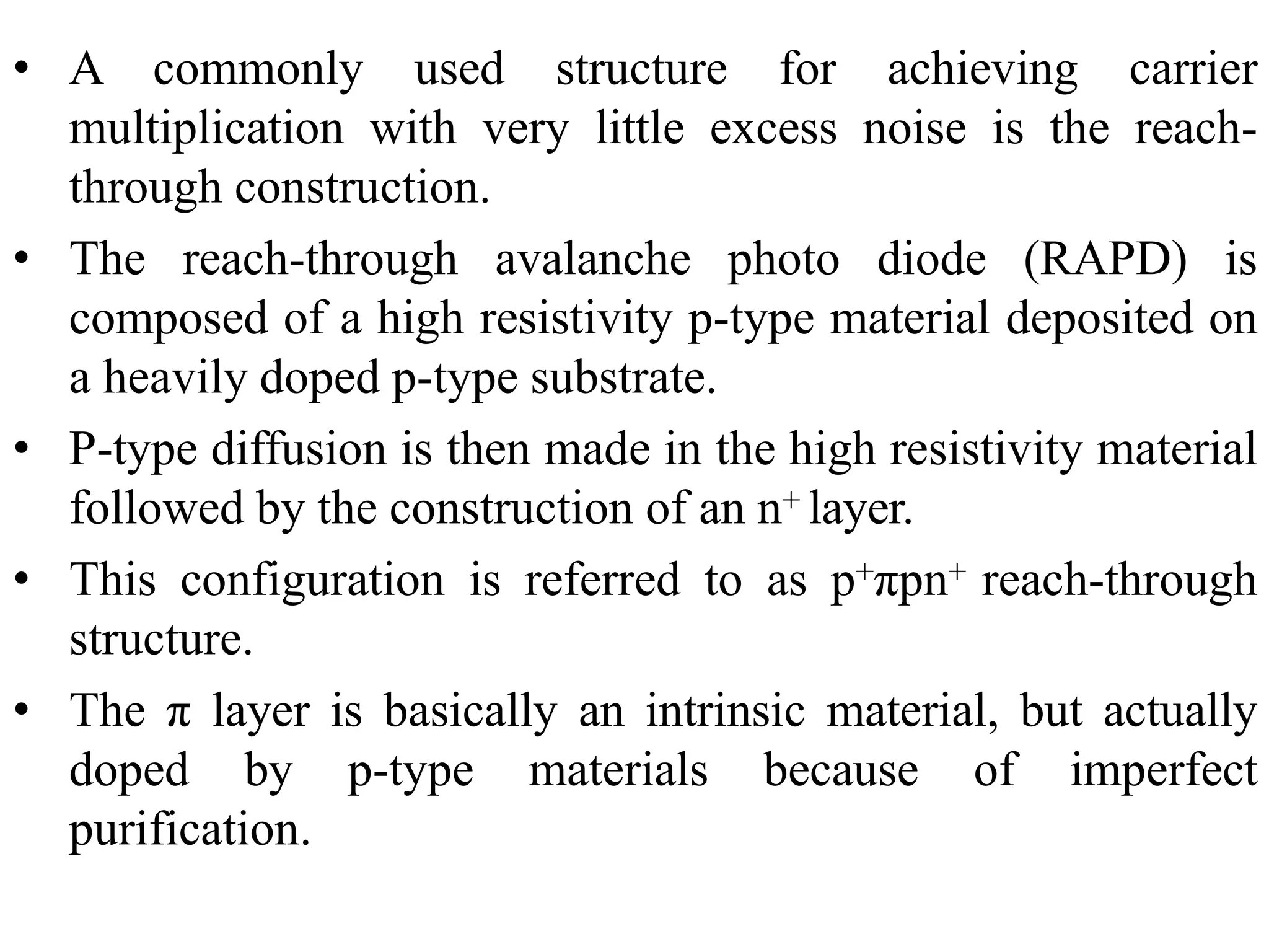 • A commonly used structure for achieving carrier
multiplication with very little excess noise is the reach-
through construction.
• The reach-through avalanche photo diode (RAPD) is
composed of a high resistivity p-type material deposited on
a heavily doped p-type substrate.
• P-type diffusion is then made in the high resistivity material
followed by the construction of an n+ layer.
• This configuration is referred to as p+πpn+ reach-through
structure.
• The π layer is basically an intrinsic material, but actually
doped by p-type materials because of imperfect
purification.
 