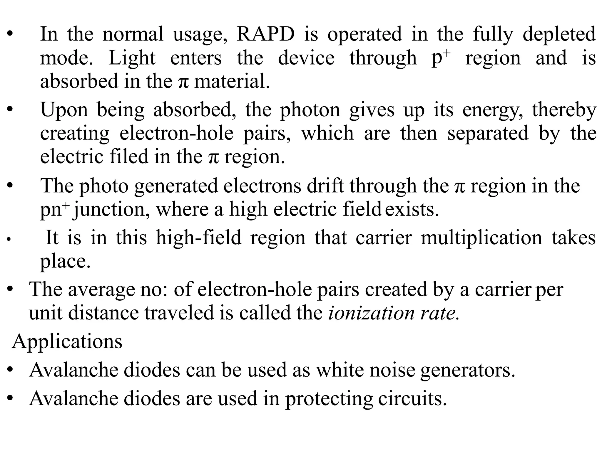 • In the normal usage, RAPD is operated in the fully depleted
p+
mode. Light enters the device through region and is
absorbed in the π material.
• Upon being absorbed, the photon gives up its energy, thereby
creating electron-hole pairs, which are then separated by the
electric filed in the π region.
• The photo generated electrons drift through the π region in the
pn+ junction, where a high electric fieldexists.
• It is in this high-field region that carrier multiplication takes
place.
• The average no: of electron-hole pairs created by a carrier per
unit distance traveled is called the ionization rate.
Applications
• Avalanche diodes can be used as white noise generators.
• Avalanche diodes are used in protecting circuits.
 
