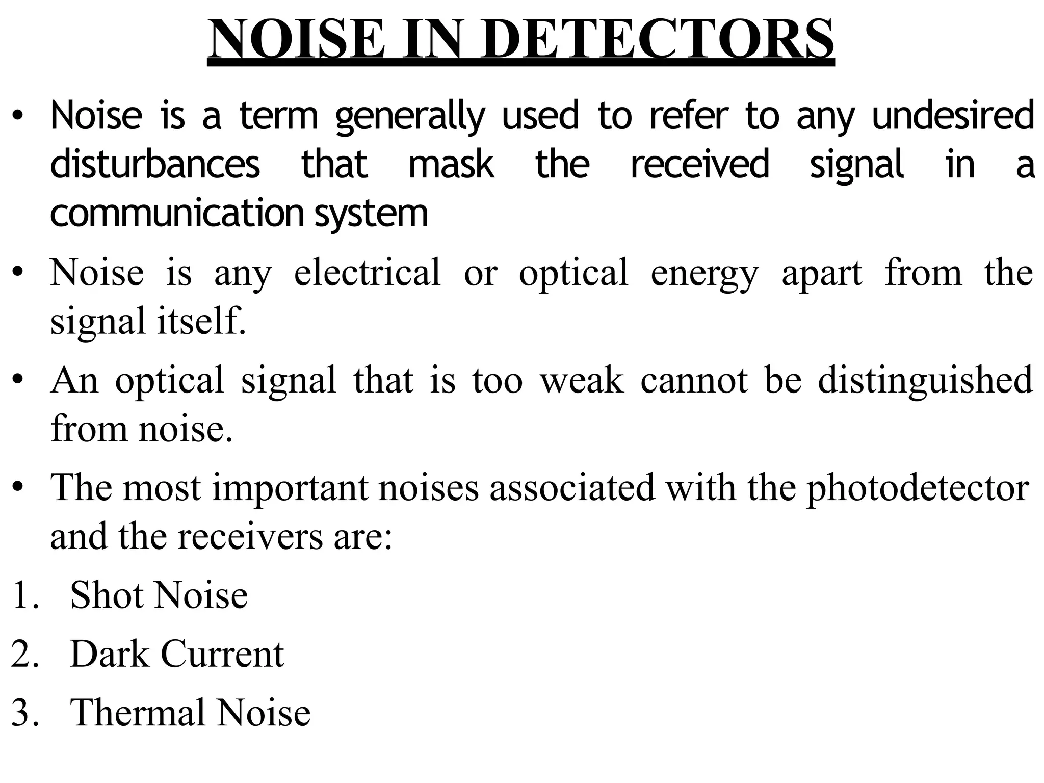 NOISE IN DETECTORS
• Noise is a term generally used to refer to any undesired
disturbances that mask the received signal in a
communication system
• Noise is any electrical or optical energy apart from the
signal itself.
• An optical signal that is too weak cannot be distinguished
from noise.
• The most important noises associated with the photodetector
and the receivers are:
1. Shot Noise
2. Dark Current
3. Thermal Noise
 