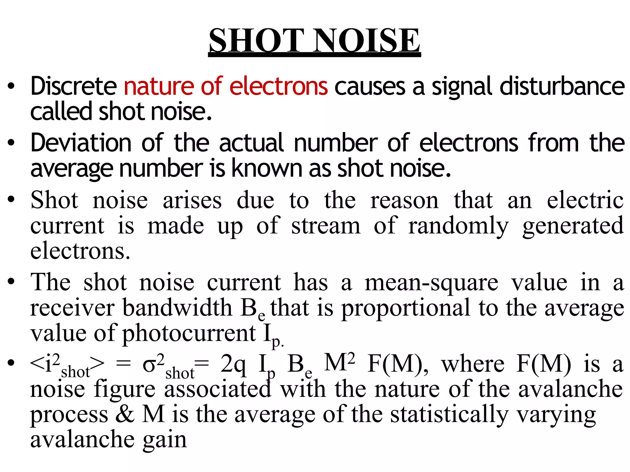 SHOT NOISE
• Discrete nature of electrons causes a signal disturbance
called shot noise.
• Deviation of the actual number of electrons from the
average number is known as shot noise.
• Shot noise arises due to the reason that an electric
current is made up of stream of randomly generated
electrons.
• The shot noise current has a mean-square value in a
receiver bandwidth Be that is proportional to the average
value of photocurrent Ip.
• <i2
shot> = σ2 = 2q I B
shot p e M2 F(M), where F(M) is a
noise figure associated with the nature of the avalanche
process & M is the average of the statistically varying
avalanche gain
 