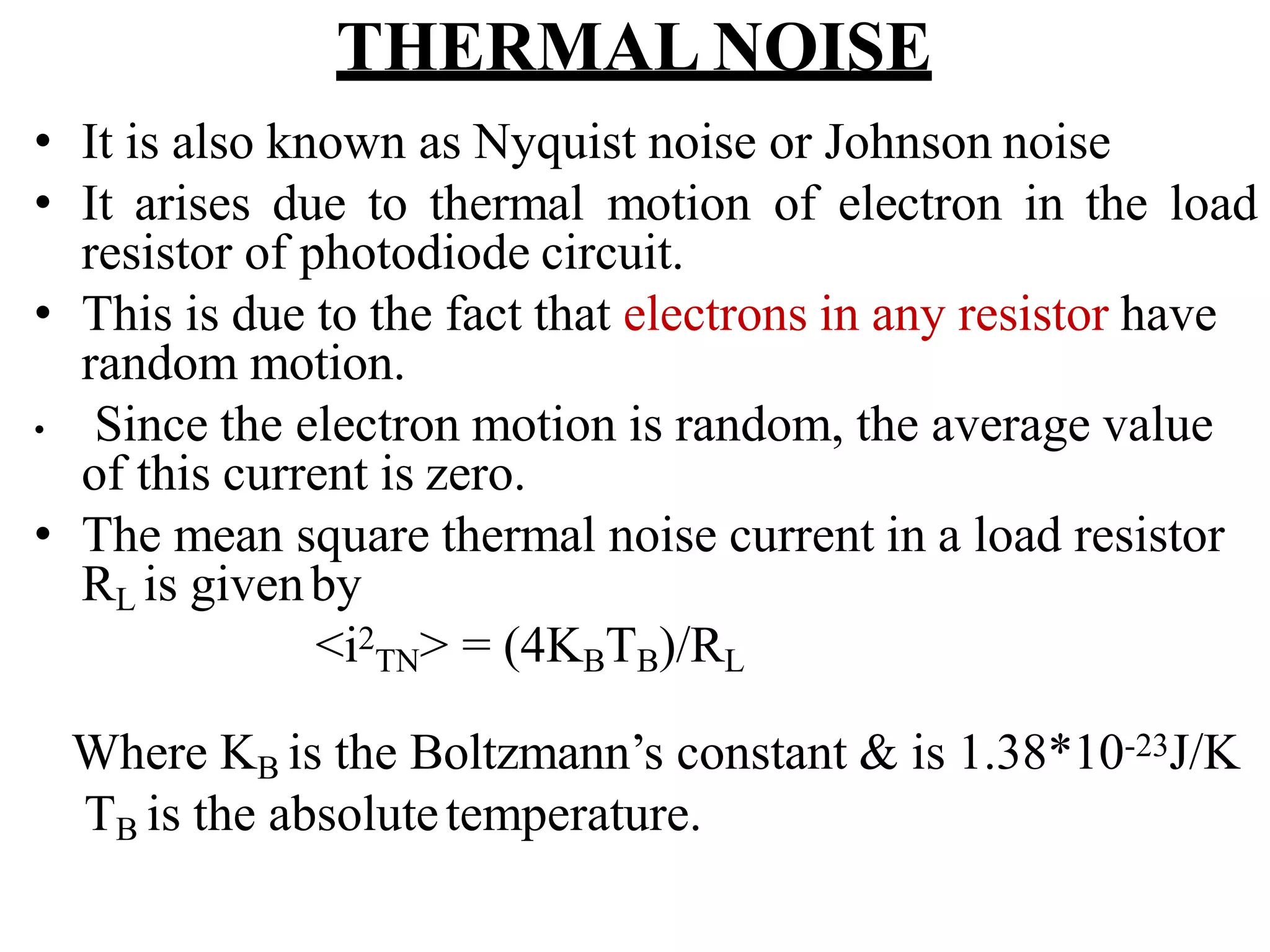 THERMAL NOISE
• It is also known as Nyquist noise or Johnson noise
• It arises due to thermal motion of electron in the load
resistor of photodiode circuit.
• This is due to the fact that electrons in any resistor have
random motion.
• Since the electron motion is random, the average value
of this current is zero.
• The mean square thermal noise current in a load resistor
RL is givenby
<i2
TN> = (4KBTB)/RL
Where KB is the Boltzmann’s constant & is 1.38*10-23J/K
TB is the absolutetemperature.
 