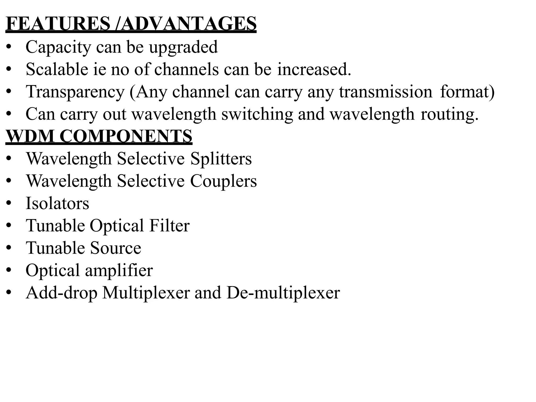 FEATURES /ADVANTAGES
• Capacity can be upgraded
• Scalable ie no of channels can be increased.
• Transparency (Any channel can carry any transmission format)
• Can carry out wavelength switching and wavelength routing.
WDM COMPONENTS
• Wavelength Selective Splitters
• Wavelength Selective Couplers
• Isolators
• Tunable Optical Filter
• Tunable Source
• Optical amplifier
• Add-drop Multiplexer and De-multiplexer
 