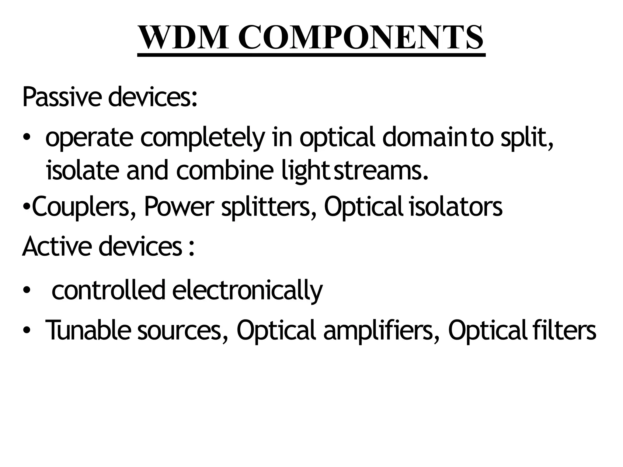 WDM COMPONENTS
Passive devices:
• operate completely in optical domainto split,
isolate and combine lightstreams.
•Couplers, Power splitters, Opticalisolators
Active devices:
• controlled electronically
• Tunable sources, Optical amplifiers, Opticalfilters
 