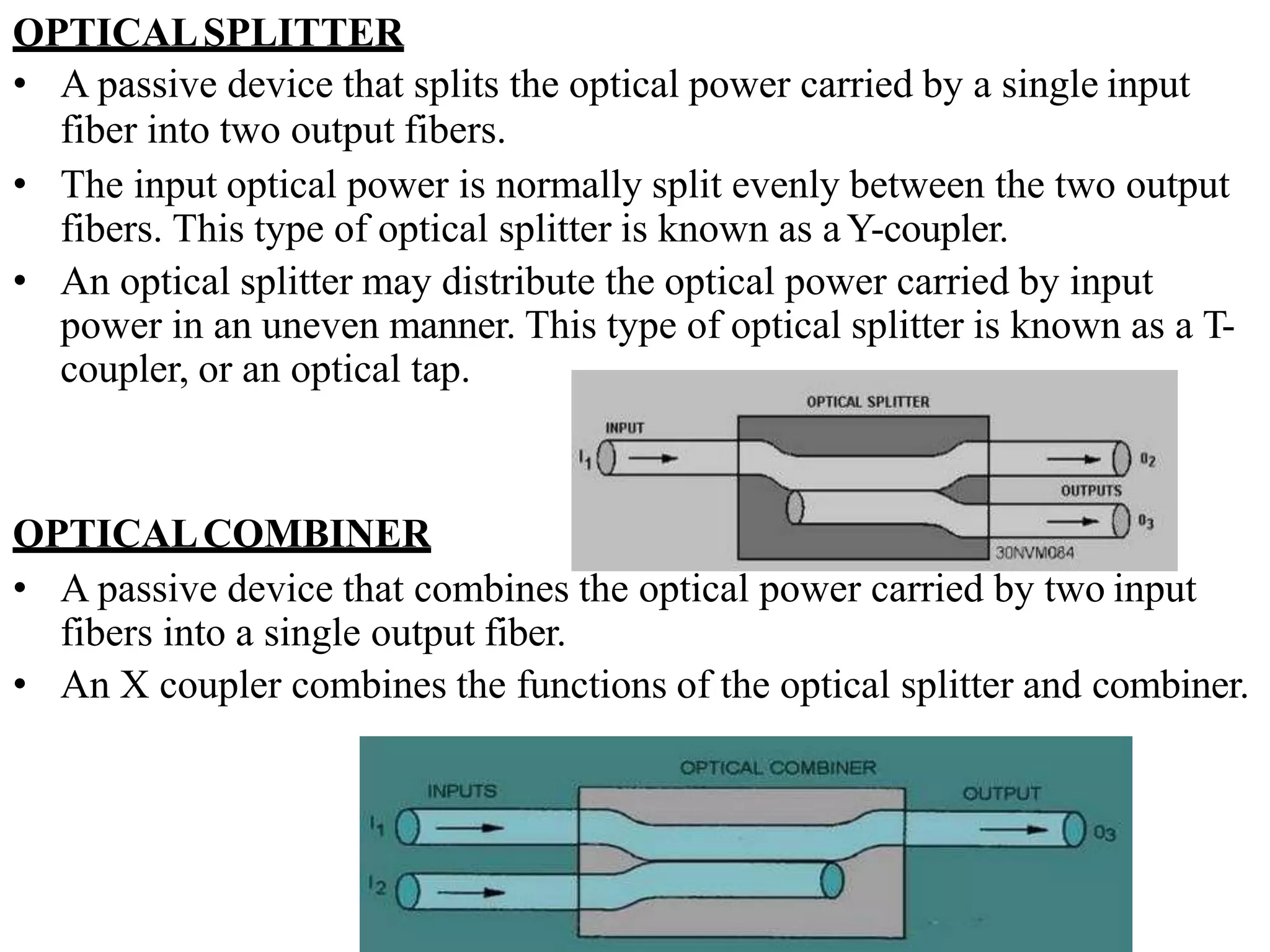 OPTICALSPLITTER
• A passive device that splits the optical power carried by a single input
fiber into two output fibers.
• The input optical power is normally split evenly between the two output
fibers. This type of optical splitter is known as aY-coupler.
• An optical splitter may distribute the optical power carried by input
power in an uneven manner. This type of optical splitter is known as a T-
coupler, or an optical tap.
OPTICALCOMBINER
• A passive device that combines the optical power carried by two input
fibers into a single output fiber.
• An X coupler combines the functions of the optical splitter and combiner.
 