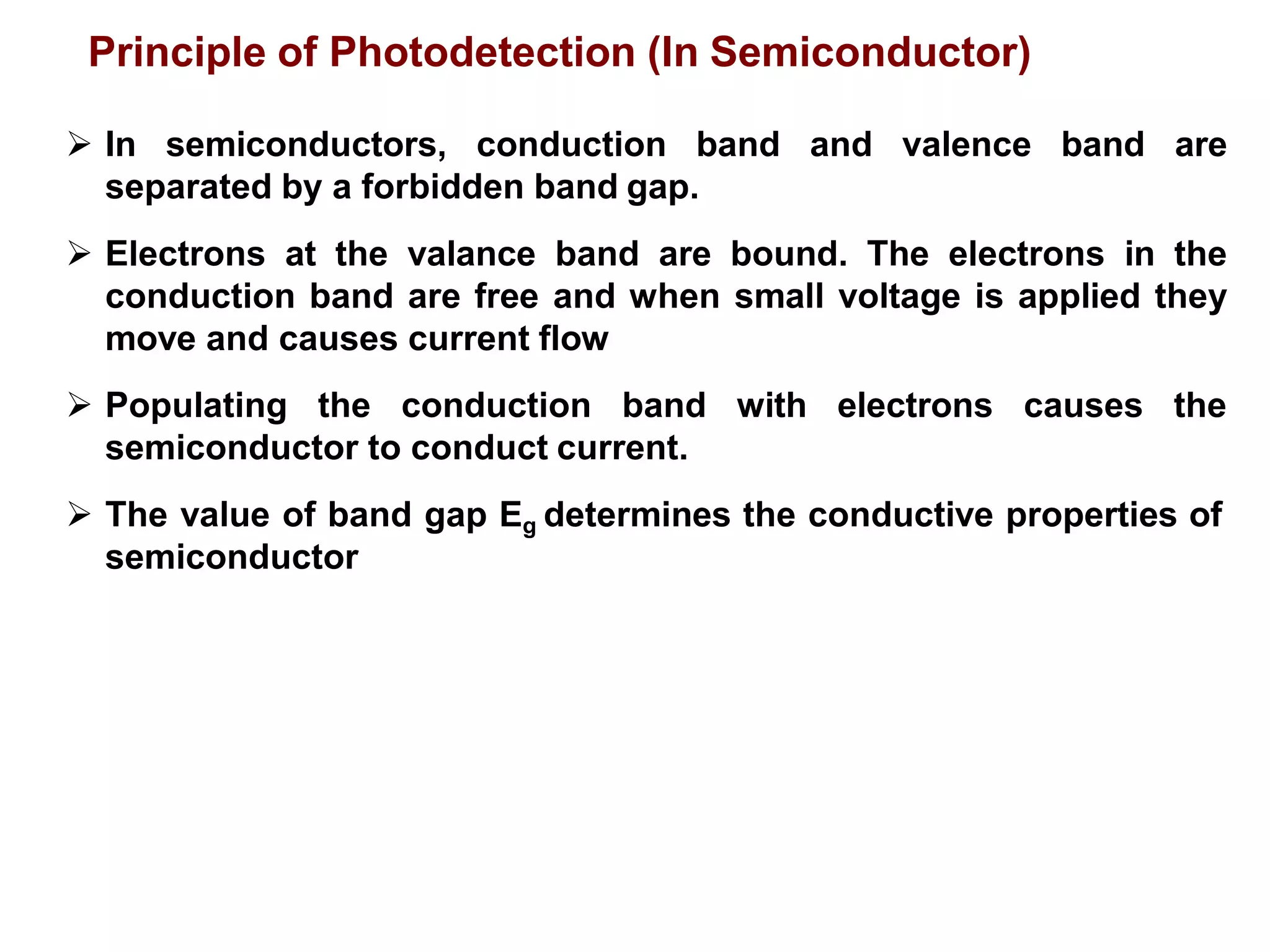  In semiconductors, conduction band and valence band are
separated by a forbidden band gap.
 Electrons at the valance band are bound. The electrons in the
conduction band are free and when small voltage is applied they
move and causes current flow
 Populating the conduction band with electrons causes the
semiconductor to conduct current.
 The value of band gap Eg determines the conductive properties of
semiconductor
Principle of Photodetection (In Semiconductor)
 