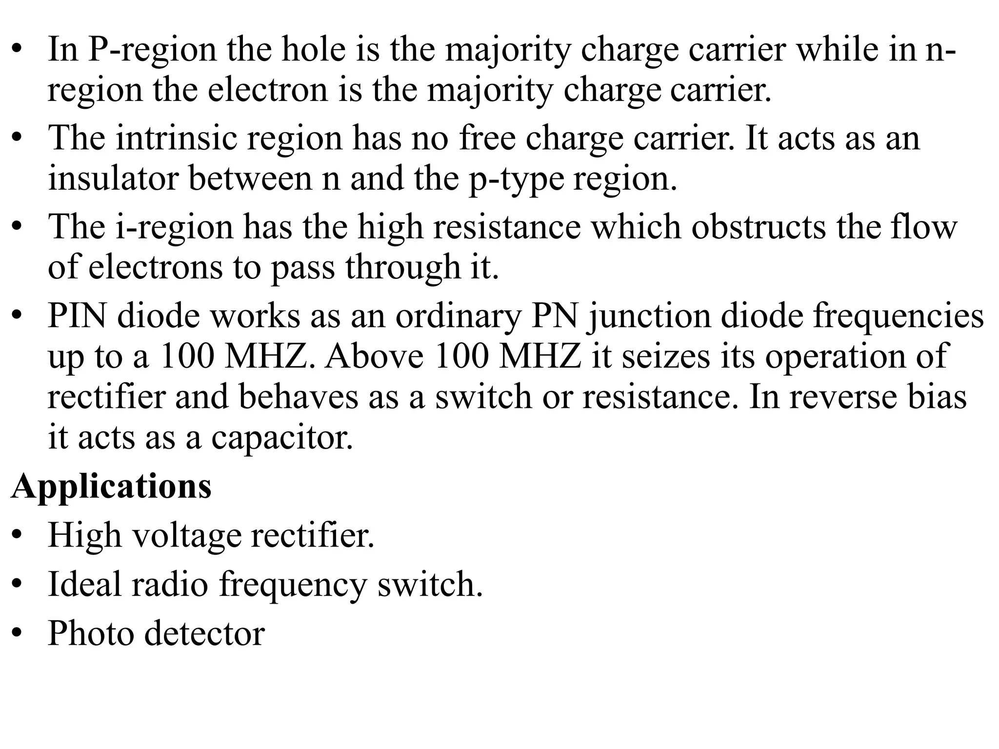 • In P-region the hole is the majority charge carrier while in n-
region the electron is the majority charge carrier.
• The intrinsic region has no free charge carrier. It acts as an
insulator between n and the p-type region.
• The i-region has the high resistance which obstructs the flow
of electrons to pass through it.
• PIN diode works as an ordinary PN junction diode frequencies
up to a 100 MHZ. Above 100 MHZ it seizes its operation of
rectifier and behaves as a switch or resistance. In reverse bias
it acts as a capacitor.
Applications
• High voltage rectifier.
• Ideal radio frequency switch.
• Photo detector
 
