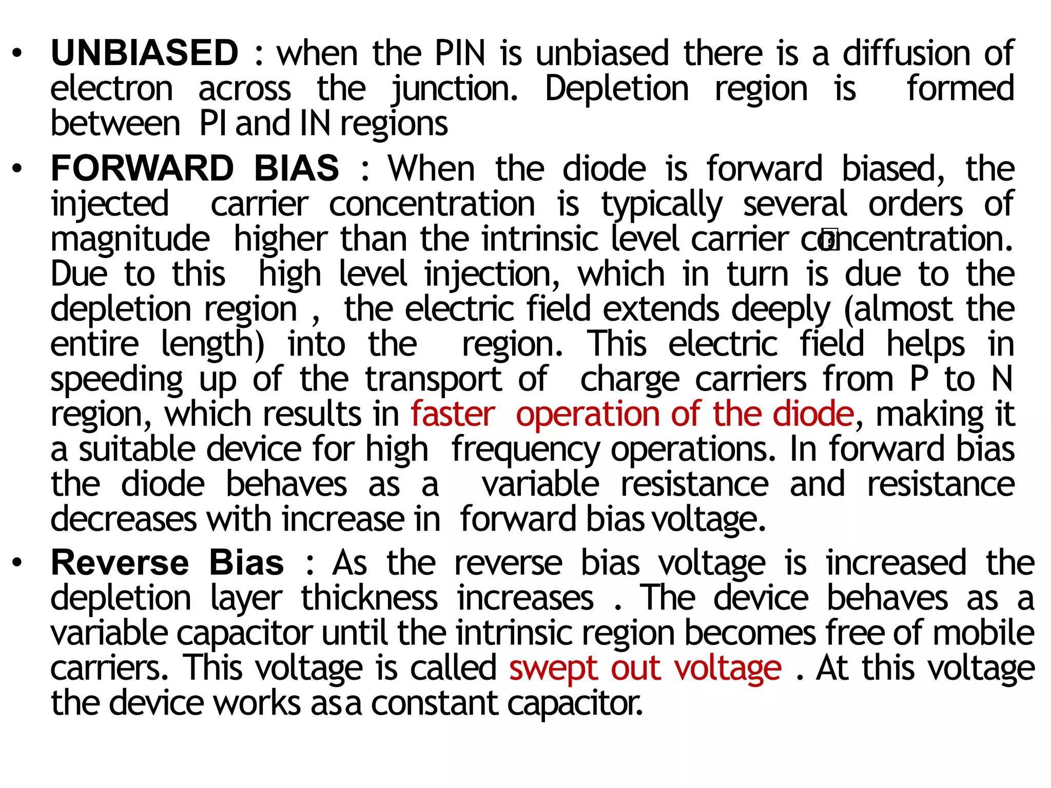 • UNBIASED : when the PIN is unbiased there is a diffusion of
electron across the junction. Depletion region is formed
between PI and IN regions
• FORWARD BIAS : When the diode is forward biased, the
injected carrier concentration is typically several orders of
magnitude higher than the intrinsic level carrier concentration.
Due to this high level injection, which in turn is due to the
depletion region , the electric field extends deeply (almost the
entire length) into the region. This electric field helps in
speeding up of the transport of charge carriers from P to N
region, which results in faster operation of the diode, making it
a suitable device for high frequency operations. In forward bias
the diode behaves as a variable resistance and resistance
decreases with increase in forward biasvoltage.
• Reverse Bias : As the reverse bias voltage is increased the
depletion layer thickness increases . The device behaves as a
variable capacitor until the intrinsic region becomes free of mobile
carriers. This voltage is called swept out voltage . At this voltage
the device works asa constant capacitor
.
 
