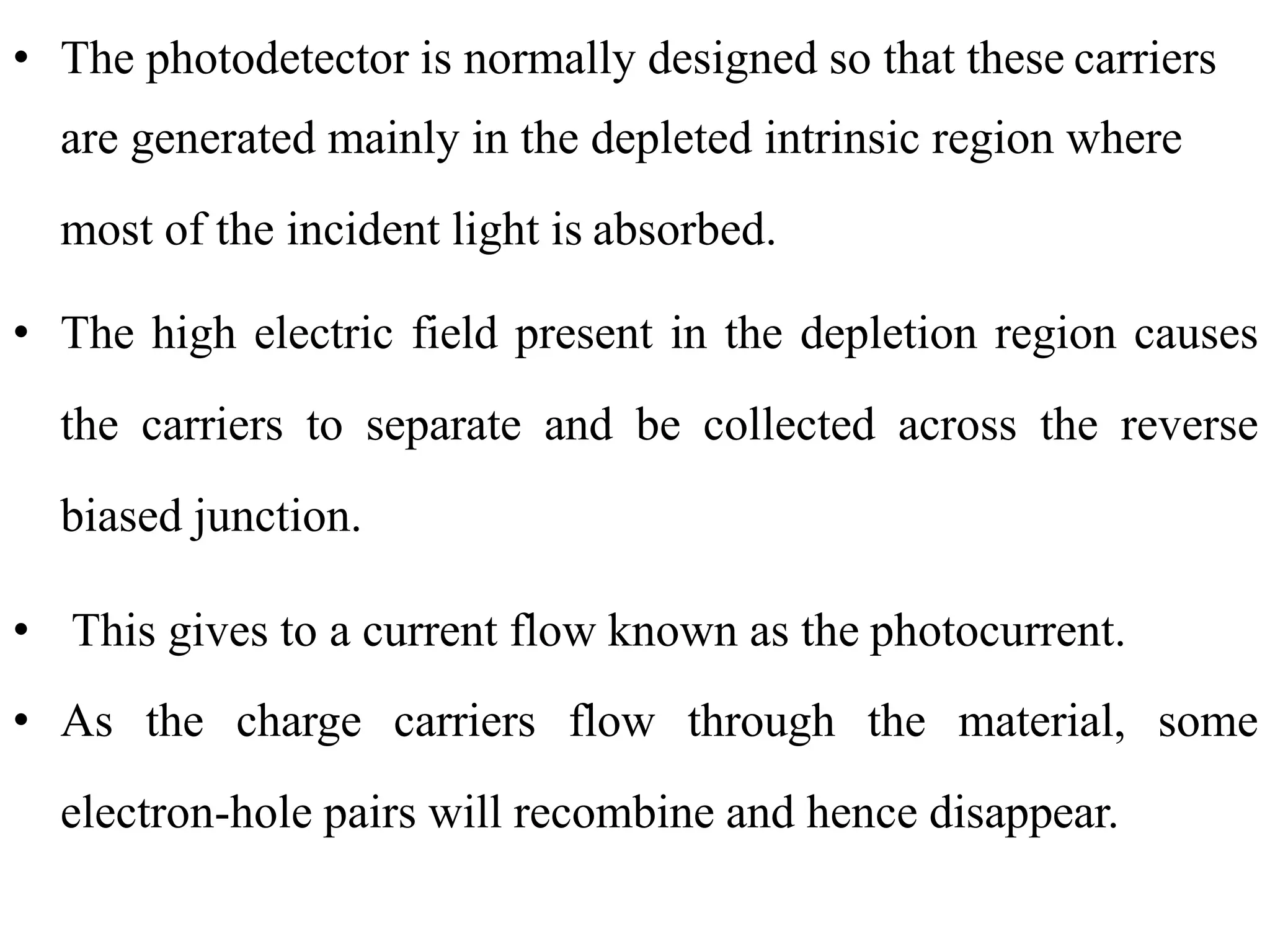 • The photodetector is normally designed so that these carriers
are generated mainly in the depleted intrinsic region where
most of the incident light is absorbed.
• The high electric field present in the depletion region causes
the carriers to separate and be collected across the reverse
biased junction.
• This gives to a current flow known as the photocurrent.
• As the charge carriers flow through the material, some
electron-hole pairs will recombine and hence disappear.
 