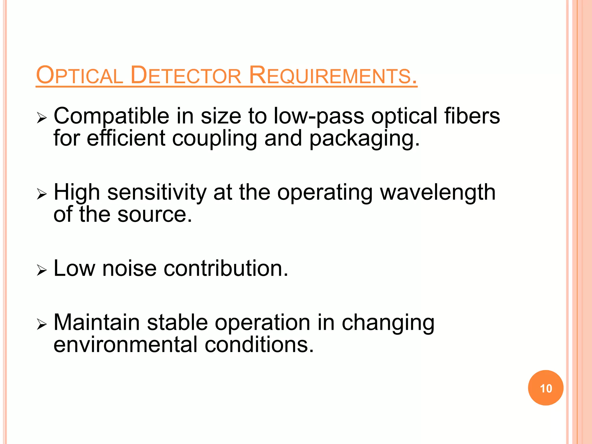 OPTICAL DETECTOR REQUIREMENTS.
 Compatible in size to low-pass optical fibers
for efficient coupling and packaging.
 High sensitivity at the operating wavelength
of the source.
 Low noise contribution.
 Maintain stable operation in changing
environmental conditions.
10
 