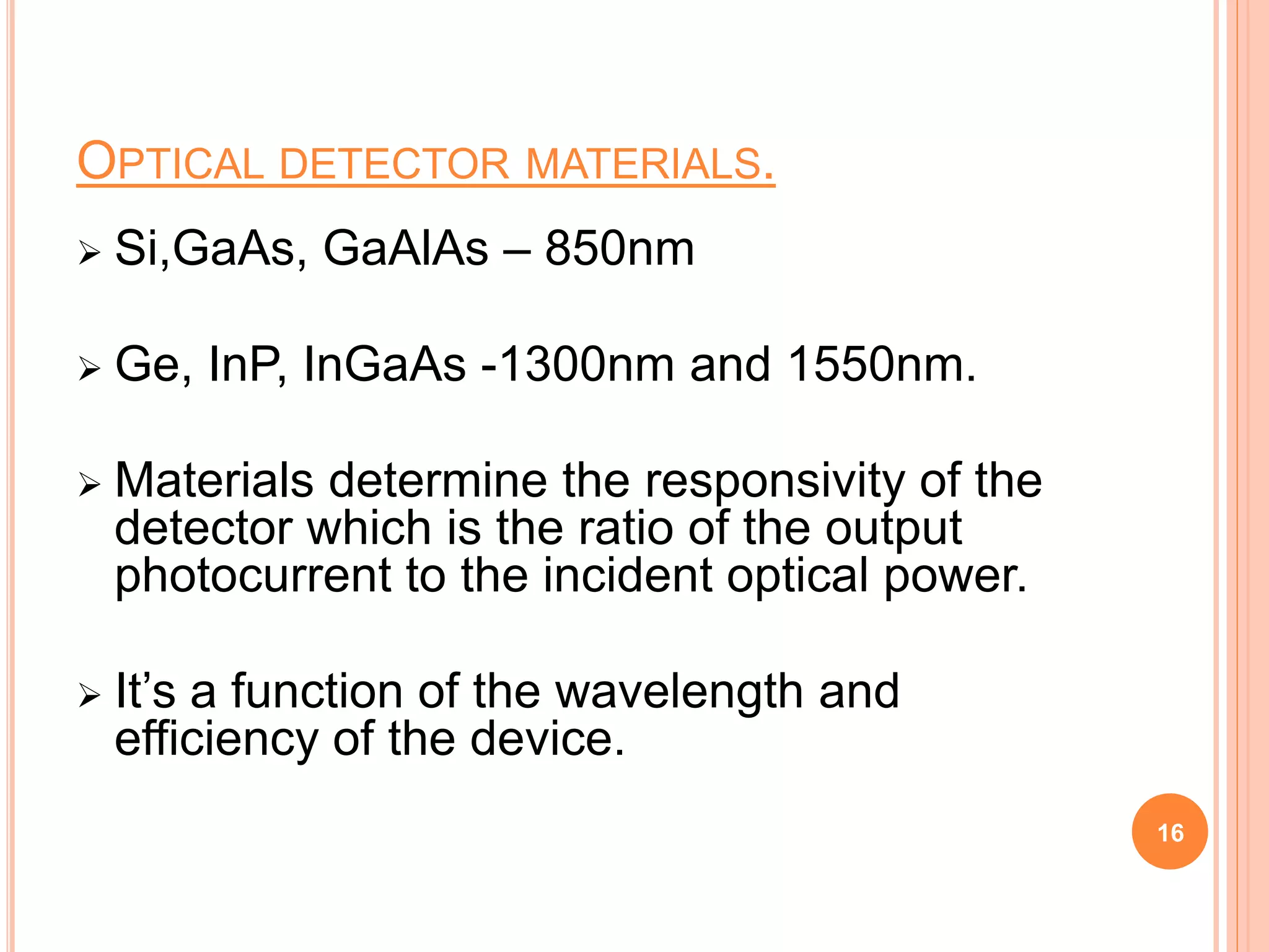 OPTICAL DETECTOR MATERIALS.
 Si,GaAs, GaAlAs – 850nm
 Ge, InP, InGaAs -1300nm and 1550nm.
 Materials determine the responsivity of the
detector which is the ratio of the output
photocurrent to the incident optical power.
 It’s a function of the wavelength and
efficiency of the device.
16
 