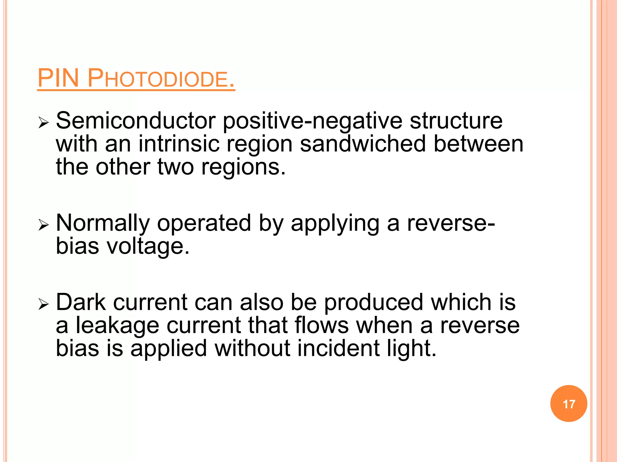 PIN PHOTODIODE.
 Semiconductor positive-negative structure
with an intrinsic region sandwiched between
the other two regions.
 Normally operated by applying a reverse-
bias voltage.
 Dark current can also be produced which is
a leakage current that flows when a reverse
bias is applied without incident light.
17
 