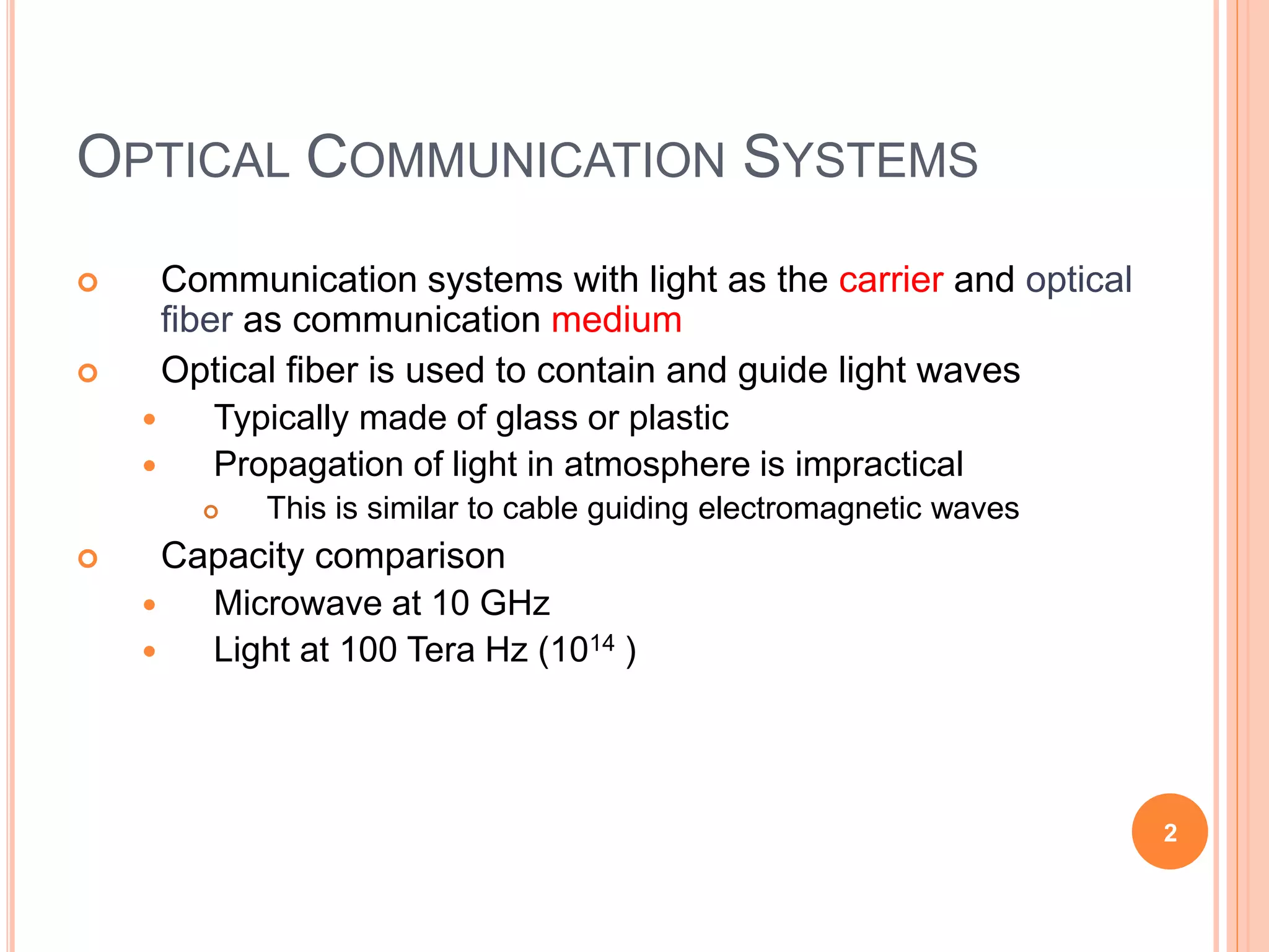 OPTICAL COMMUNICATION SYSTEMS
 Communication systems with light as the carrier and optical
fiber as communication medium
 Optical fiber is used to contain and guide light waves
 Typically made of glass or plastic
 Propagation of light in atmosphere is impractical
 This is similar to cable guiding electromagnetic waves
 Capacity comparison
 Microwave at 10 GHz
 Light at 100 Tera Hz (1014 )
2
 
