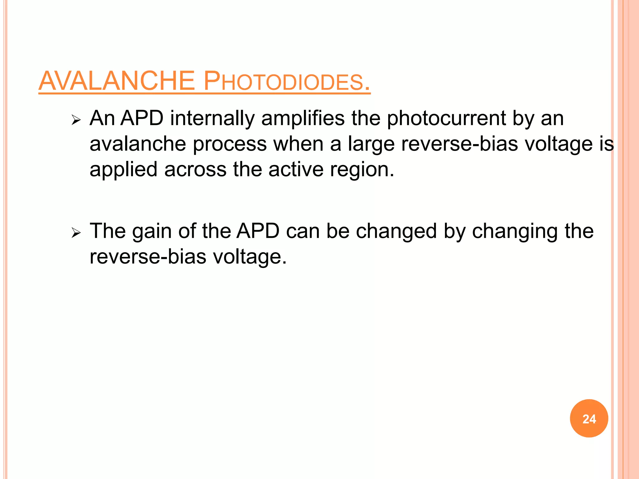 AVALANCHE PHOTODIODES.
 An APD internally amplifies the photocurrent by an
avalanche process when a large reverse-bias voltage is
applied across the active region.
 The gain of the APD can be changed by changing the
reverse-bias voltage.
24
 