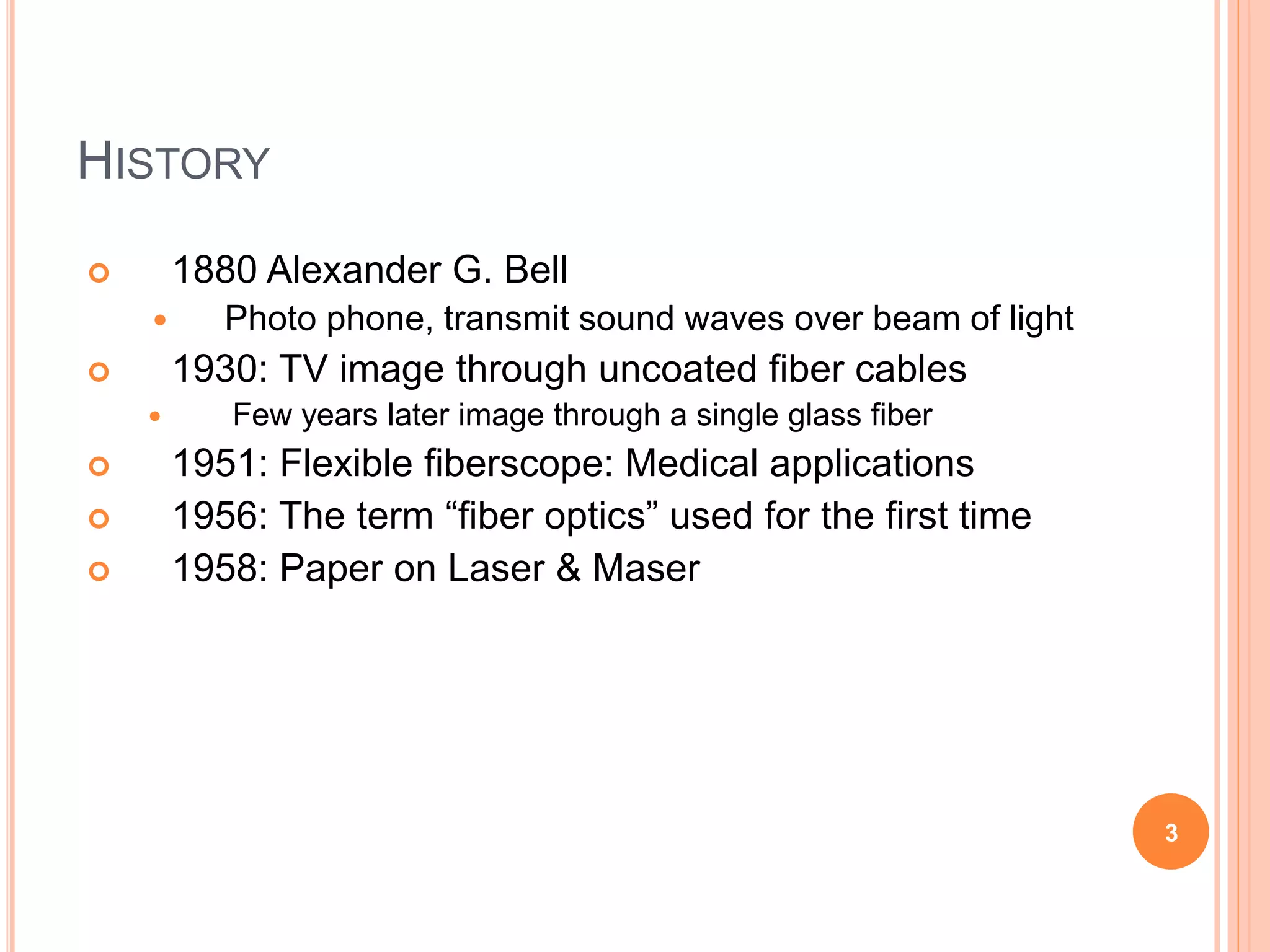 HISTORY
 1880 Alexander G. Bell
 Photo phone, transmit sound waves over beam of light
 1930: TV image through uncoated fiber cables
 Few years later image through a single glass fiber
 1951: Flexible fiberscope: Medical applications
 1956: The term “fiber optics” used for the first time
 1958: Paper on Laser & Maser
3
 