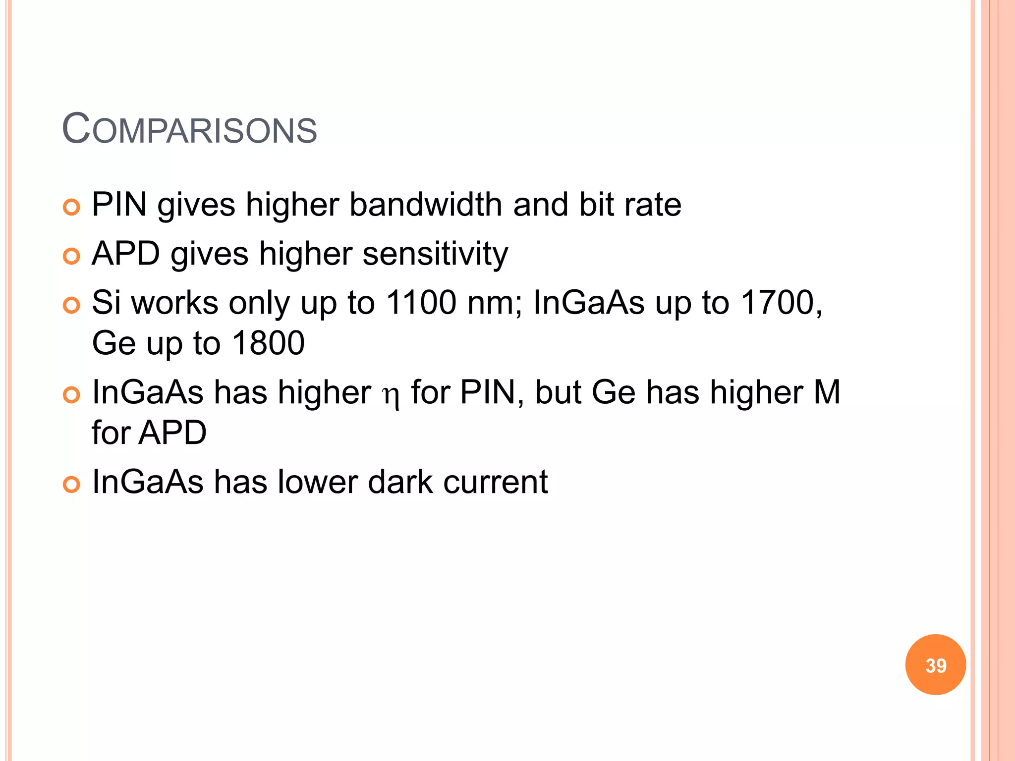 COMPARISONS
 PIN gives higher bandwidth and bit rate
 APD gives higher sensitivity
 Si works only up to 1100 nm; InGaAs up to 1700,
Ge up to 1800
 InGaAs has higher  for PIN, but Ge has higher M
for APD
 InGaAs has lower dark current
39
 