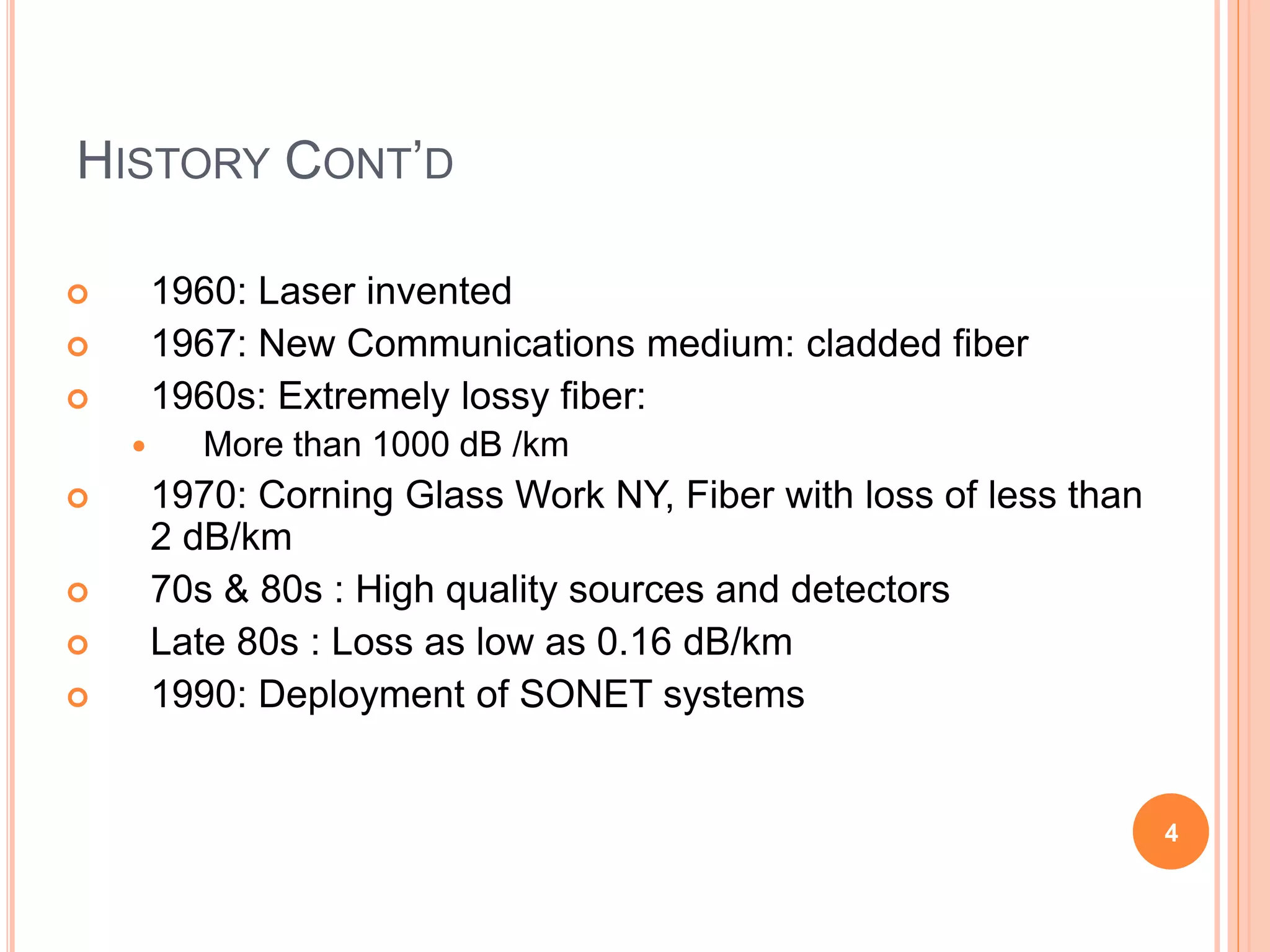 HISTORY CONT’D
 1960: Laser invented
 1967: New Communications medium: cladded fiber
 1960s: Extremely lossy fiber:
 More than 1000 dB /km
 1970: Corning Glass Work NY, Fiber with loss of less than
2 dB/km
 70s & 80s : High quality sources and detectors
 Late 80s : Loss as low as 0.16 dB/km
 1990: Deployment of SONET systems
4
 