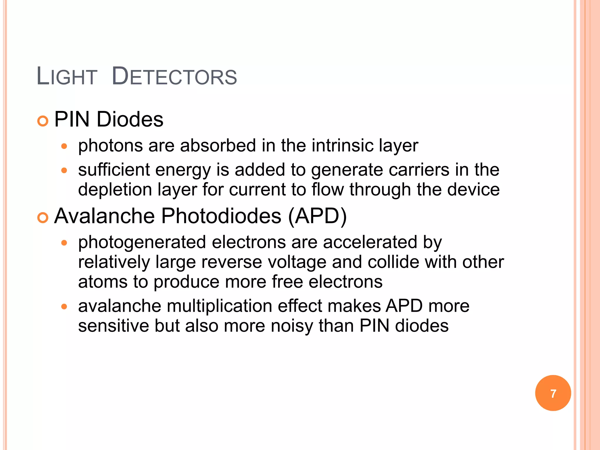 LIGHT DETECTORS
 PIN Diodes
 photons are absorbed in the intrinsic layer
 sufficient energy is added to generate carriers in the
depletion layer for current to flow through the device
 Avalanche Photodiodes (APD)
 photogenerated electrons are accelerated by
relatively large reverse voltage and collide with other
atoms to produce more free electrons
 avalanche multiplication effect makes APD more
sensitive but also more noisy than PIN diodes
7
 