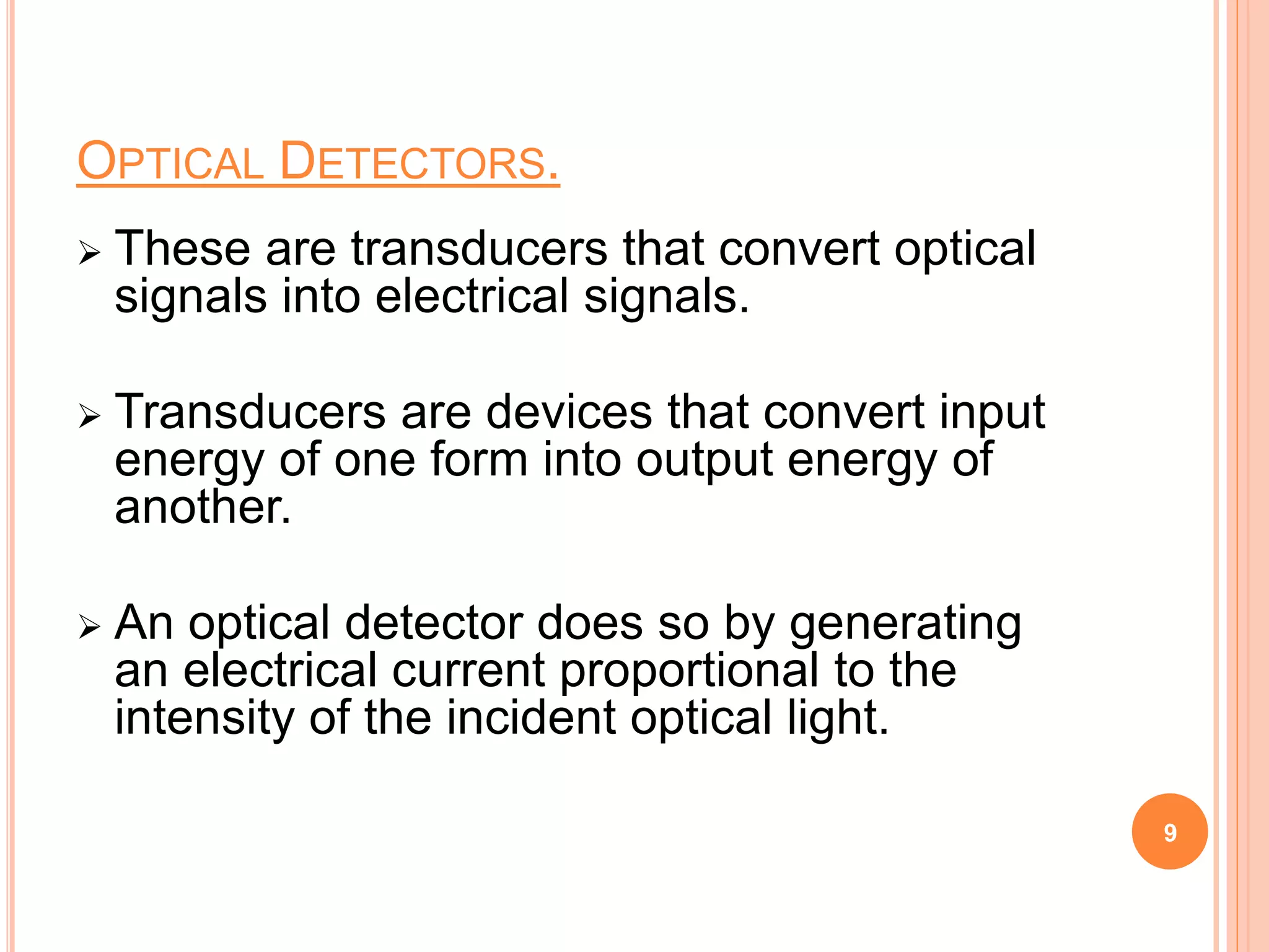 OPTICAL DETECTORS.
 These are transducers that convert optical
signals into electrical signals.
 Transducers are devices that convert input
energy of one form into output energy of
another.
 An optical detector does so by generating
an electrical current proportional to the
intensity of the incident optical light.
9
 