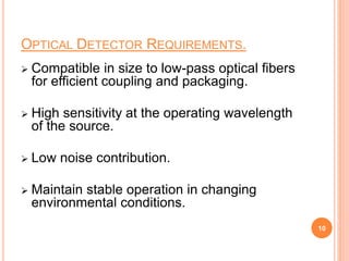 OPTICAL DETECTOR REQUIREMENTS.
 Compatible in size to low-pass optical fibers
for efficient coupling and packaging.
 High sensitivity at the operating wavelength
of the source.
 Low noise contribution.
 Maintain stable operation in changing
environmental conditions.
10
 