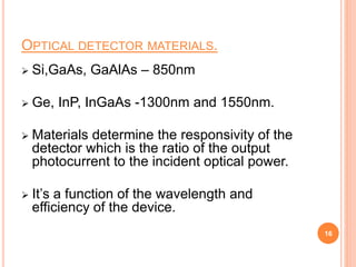 OPTICAL DETECTOR MATERIALS.
 Si,GaAs, GaAlAs – 850nm
 Ge, InP, InGaAs -1300nm and 1550nm.
 Materials determine the responsivity of the
detector which is the ratio of the output
photocurrent to the incident optical power.
 It’s a function of the wavelength and
efficiency of the device.
16
 