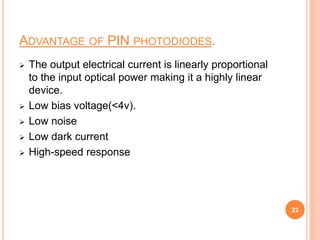 ADVANTAGE OF PIN PHOTODIODES.
 The output electrical current is linearly proportional
to the input optical power making it a highly linear
device.
 Low bias voltage(<4v).
 Low noise
 Low dark current
 High-speed response
22
 