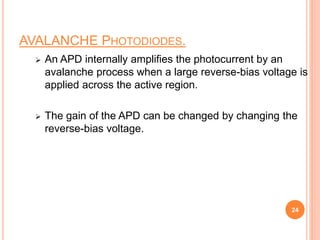 AVALANCHE PHOTODIODES.
 An APD internally amplifies the photocurrent by an
avalanche process when a large reverse-bias voltage is
applied across the active region.
 The gain of the APD can be changed by changing the
reverse-bias voltage.
24
 