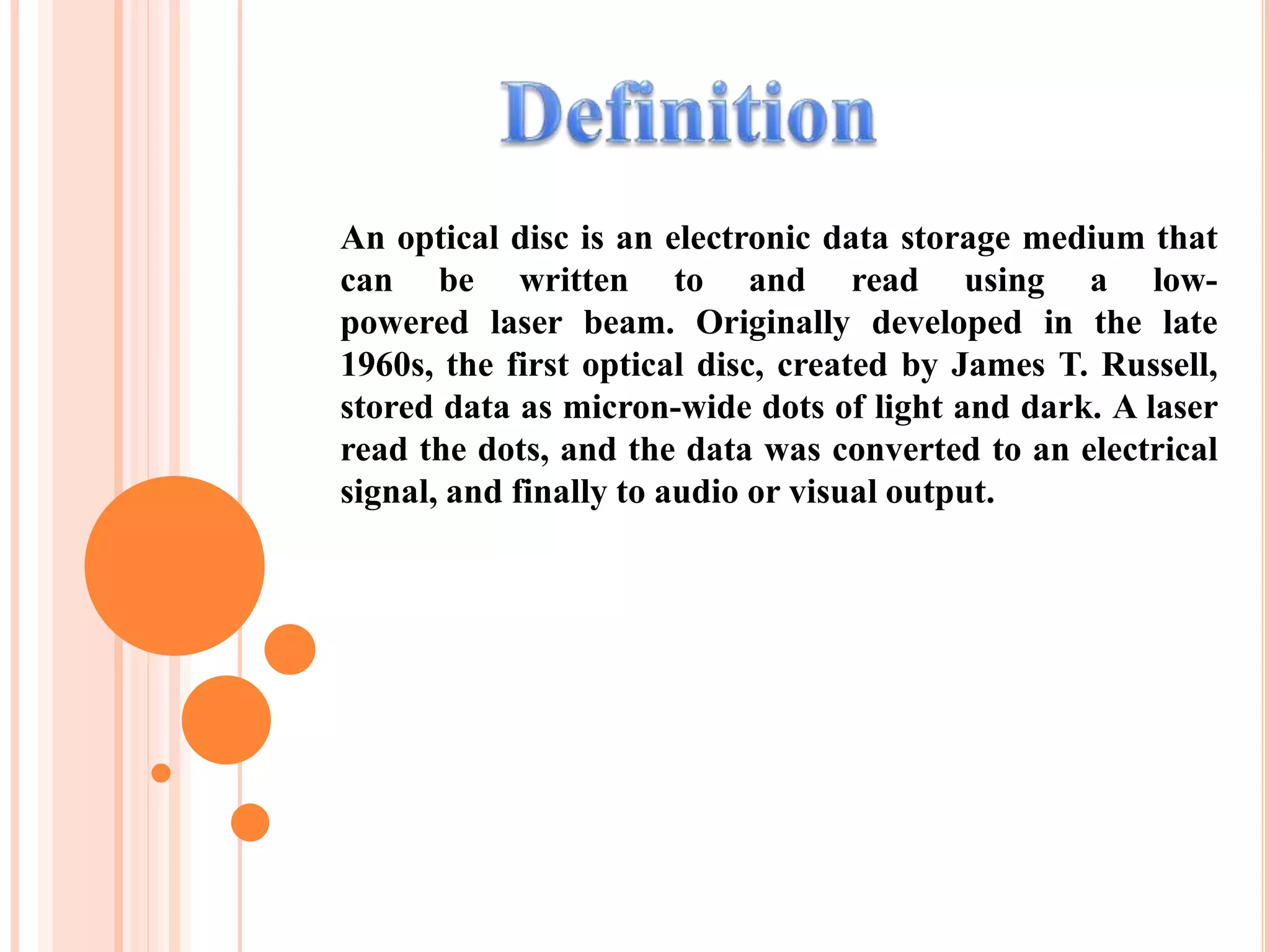 An optical disc is an electronic data storage medium that
can be written to and read using a low-
powered laser beam. Originally developed in the late
1960s, the first optical disc, created by James T. Russell,
stored data as micron-wide dots of light and dark. A laser
read the dots, and the data was converted to an electrical
signal, and finally to audio or visual output.
 