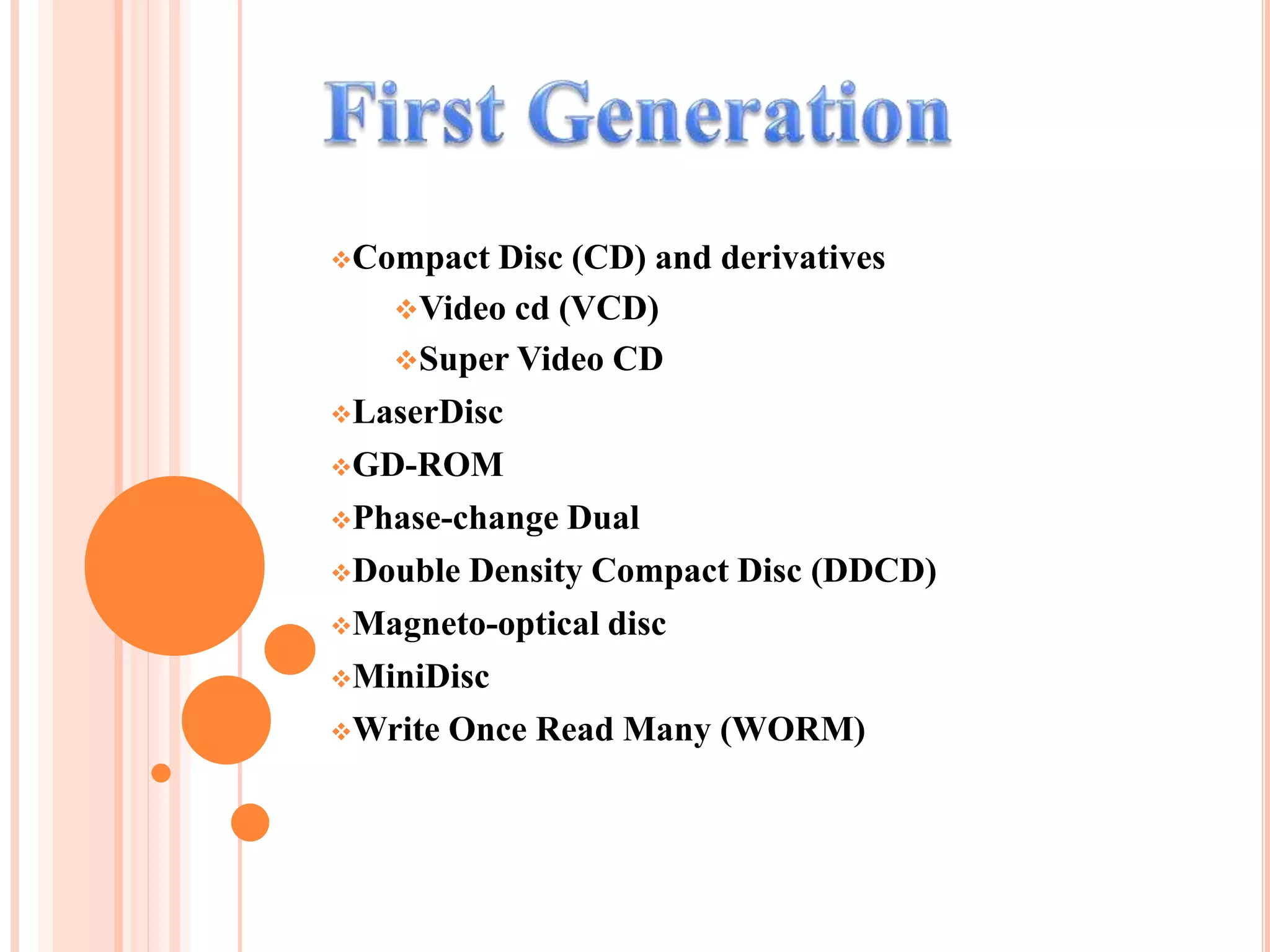 Compact Disc (CD) and derivatives
Video cd (VCD)
Super Video CD
LaserDisc
GD-ROM
Phase-change Dual
Double Density Compact Disc (DDCD)
Magneto-optical disc
MiniDisc
Write Once Read Many (WORM)
 