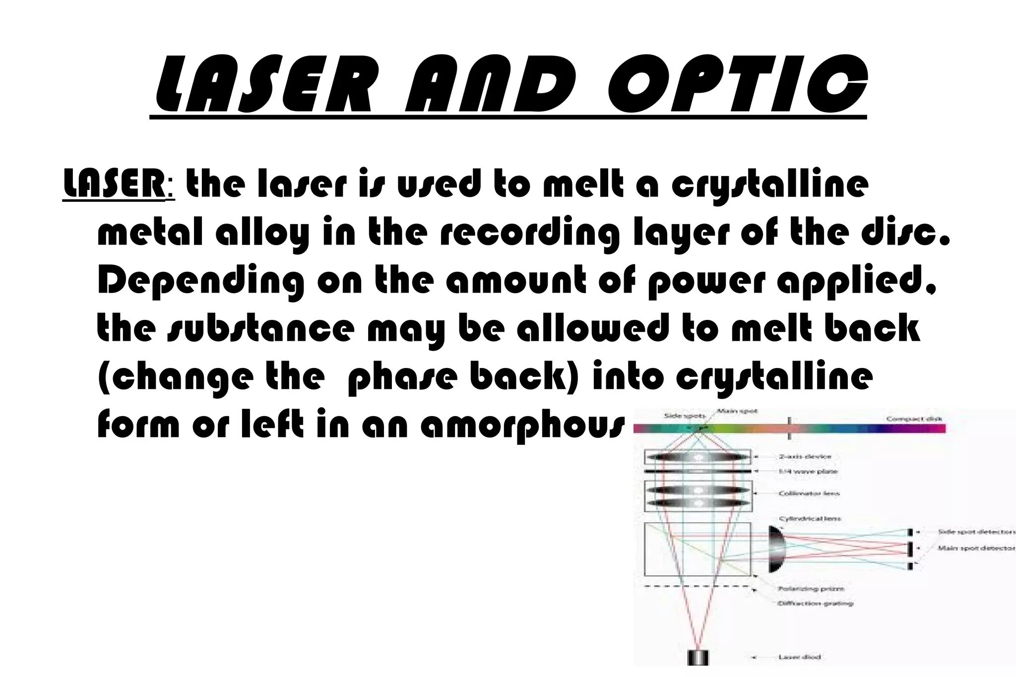 LASER AND OPTIC LASER :   the laser is used to melt a crystalline metal alloy in the recording layer of the disc. Depending on the amount of power applied, the substance may be allowed to melt back (change the  phase back) into crystalline form or left in an amorphous 