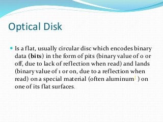 Optical Disk
 Is a flat, usually circular disc which encodes binary
data (bits) in the form of pits (binary value of 0 or
off, due to lack of reflection when read) and lands
(binary value of 1 or on, due to a reflection when
read) on a special material (often aluminum] ) on
one of its flat surfaces.
 