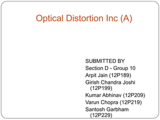 Optical Distortion Inc (A)



             SUBMITTED BY
             Section D - Group 10
             Arpit Jain (12P189)
             Girish Chandra Joshi
               (12P199)
             Kumar Abhinav (12P209)
             Varun Chopra (12P219)
             Santosh Garbham
               (12P229)
 