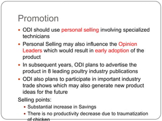 Promotion
 ODI should use personal selling involving specialized
  technicians
 Personal Selling may also influence the Opinion
  Leaders which would result in early adoption of the
  product
 In subsequent years, ODI plans to advertise the
  product in 8 leading poultry industry publications
 ODI also plans to participate in important industry
  trade shows which may also generate new product
  ideas for the future
Selling points:
   Substantial increase in Savings
   There is no productivity decrease due to traumatization
 