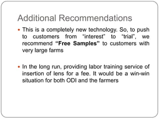 Additional Recommendations
 This is a completely new technology. So, to push
 to customers from “interest” to “trial”, we
 recommend “Free Samples” to customers with
 very large farms

 In the long run, providing labor training service of
 insertion of lens for a fee. It would be a win-win
 situation for both ODI and the farmers
 
