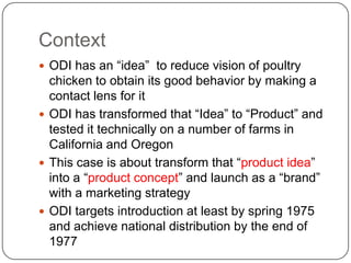 Context
 ODI has an “idea” to reduce vision of poultry
  chicken to obtain its good behavior by making a
  contact lens for it
 ODI has transformed that “Idea” to “Product” and
  tested it technically on a number of farms in
  California and Oregon
 This case is about transform that “product idea”
  into a “product concept” and launch as a “brand”
  with a marketing strategy
 ODI targets introduction at least by spring 1975
  and achieve national distribution by the end of
  1977
 