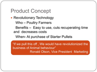 Product Concept
 Revolutionary Technology
  Who – Poultry Farmers
  Benefits – Easy to use, cuts recuperating time
 and decreases costs
  When- At purchase of Starter Pullets

 “If we pull this off , We would have revolutionized the
 business of Animal behaviour”
               Ronald Olson, Vice President Marketing
 