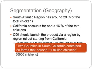 Segmentation (Geography)
 South Atlantic Region has around 29 % of the
  total chickens
 California accounts for about 16 % of the total
  chickens
 ODI should launch the product via a region by
  region rollout starting from California
   California is a large market with around 40 million
    “Two Counties in South California contained
    chickens
   Southern California has 21 million chickens”
    20 farms that housed large farms (more than
    50000 chickens)
 