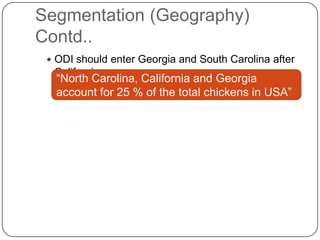 Segmentation (Geography)
Contd..
  ODI should enter Georgia and South Carolina after
  California
   “North Carolina, California and Georgia
   account for 25 % of the total chickens in USA”
 