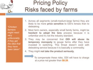 TechnologicalElementsHow muchis a pair of ODI lensworthto the chickenfarmer? 1/2 Value of a pair of ODI lensis: incremental benefit overdebeaking -  switchingcostsThe sources of benefitsto the farmer per bird per year are:ReducedchickenmortalityPresentcost of a survivingbird (incl.deadbirds) = $2.61 The newcostwith the lensis $2.40/(1-0.045)     = $2.51                                                                            10 centsIn otherwords: Savingsforeach hemRate of mortalitywithdebeaking 9% of $2.40 (cost per hen) = $0.216Rate of mortalitywith ODI lens 4.5% of $2.40                      = $0.108  10 centsFeed Savings Assume that the feed depth is reduced by ½ feet:156/2 [Savings for ½ feet per day]  X  1/20,000 [savings per chicken] X 158/2000 [savings/lb] X 365 days =$6.9 Annual feed cost per hen with debeaking = $7.04 Savings without debeaking= $11.25 cents   