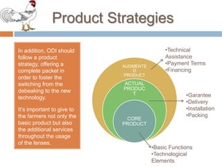 ProductStrategiesIn addition, ODI shouldfollow a productstrategy, offering a complete packet in ordertofoster the switchingfrom the debeakingto the newtechnology. It’s importanttogiveto the farmersnotonly the basicproductbutalso the additionalservicesthroughout the usageof the lenses.TechnicalAssistance
