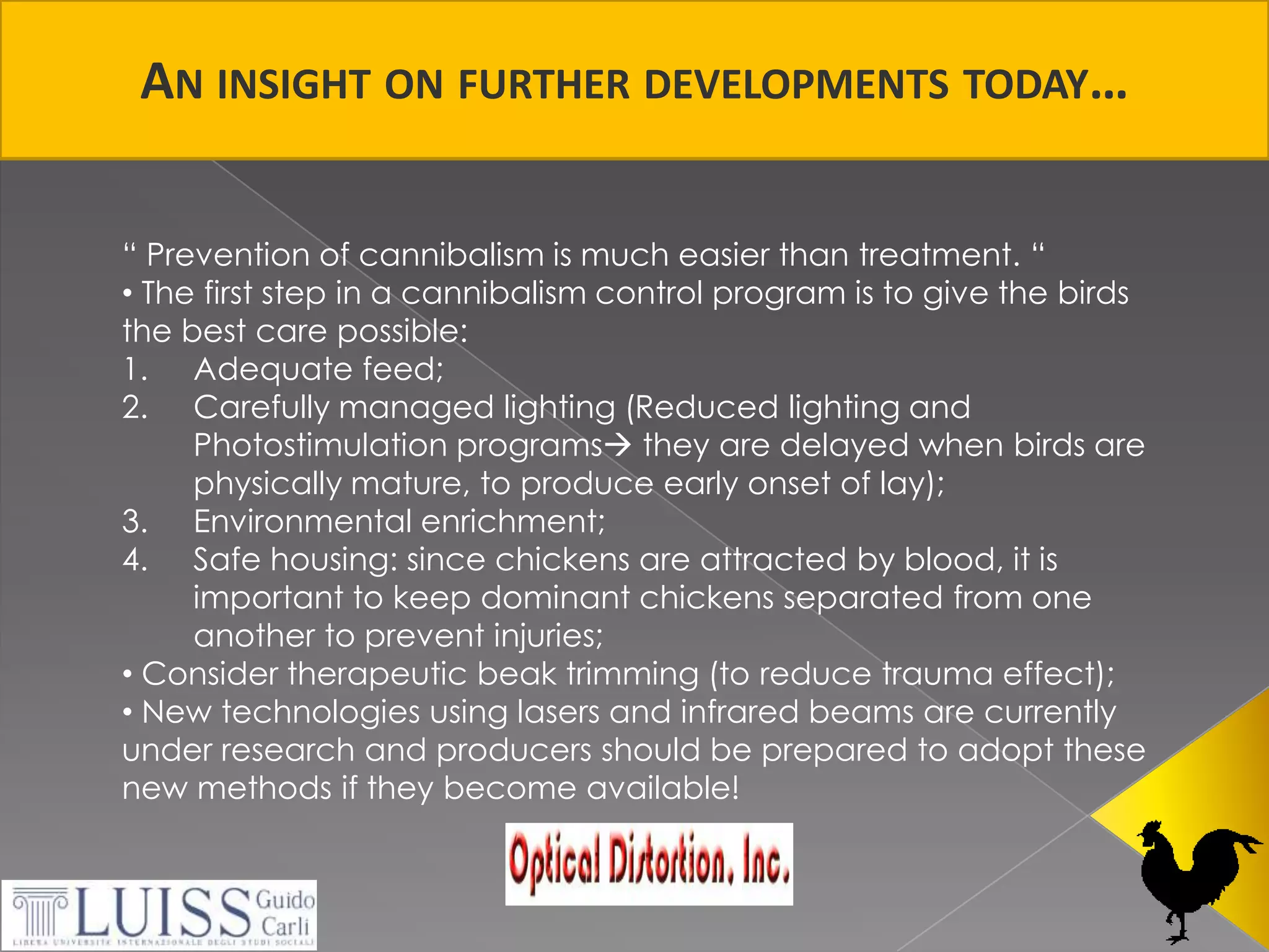 An insight on furtherdevelopmentstoday…“ Prevention of cannibalism is much easier than treatment. “ The first step in a cannibalism control program is to give the birds the best care possible:Adequate feed; Carefully managed lighting (Reducedlighting and Photostimulation programs they are delayed when birds are physically mature, to produce early onset of lay);Environmental enrichment;Safe housing: since chickens are attracted by blood, it is important to keep dominant chickens separated from one another to prevent injuries;Considertherapeuticbeaktrimming (to reduce trauma effect); 