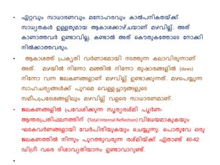 • ഏറ്റവ ും സാധാരണവ ും മനനാഹരവ ും കാല്‍പനികതയ്ക്ക്
സാധയതകള്‍ ഉള്ളത മായ ആകാശകാഴ്ചയാണ് മഴവില്ല്. അത്
കാണാത്തവര്‍ ഉണ്ടാവില്ല, കണ്ടാല്‍ അത് കകൌത കനത്താകെ നനാകി
നില്‍കാത്തവര ും.
• ആകാശത്ത് പ്പകൃതി വര്‍ണാഭമായി നെത്ത ന്ന കല്ാവിര ന്നാണ്
അത്. മഴയില്‍ നിനന്നാ മഞ്ഞില്‍ നിനന്നാ ത ഷാരങ്ങളില്‍ (dews)
നിനന്നാ വന്ന ജല്കണങ്ങളാണ് മഴവില്ല് ഉണ്ടാക ന്നത്. മഴകപയ്യുന്ന
സാഹചരയങ്ങള്‍ക് പ റകമ കവള്ളച്ചാട്ടങ്ങളുകെ
സമീപപ്പനേശങ്ങളില് ും മഴവില്ല് വളകര സാധാരണമാണ്.
• ജല്കണങ്ങളില്‍ പ്പനവശിക ന്ന സൂരയരശ്മി പൂര്‍ണ-
ആന്തരപ്പതിഫല്നത്തിന് (Total Internal Reflection) വിനധയമാക കയ ും
ഘെകവര്‍ണങ്ങളായി നവര്‍പിരിയ കയ ും കചയ്യുന്ന . കപാത നവ ഒര
ജല്കണത്തില്‍ നിന്ന ും പ റത്ത വര ന്ന രശ്മിയ്ക്ക് ഏതാണ്ട് 40-42
ഡിപ്രീ വകര േിശാവയതിയാനും ഉണ്ടാവാറ ണ്ട്.
•
 
